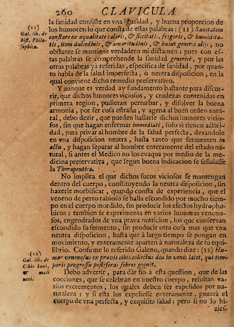 la fanidad confíftc en vna igualdad , y buena proporción de f1 *2 j ^os humores? lo que confta de citas palabras: ( 11 ) Sañitatem confiare ex ¿equalitate caloris, & Jlccit atis % frigoris, d? bumidita- fípbica! ??s > *tem dulccdinis >& amar jtudi#is , <3* huim genera alijs > no abitante fe mantiene verdadero mi di&amen ; pues con ci¬ tas palabras fe comprehendc ia fanidad generice, y por las otras palabras ya referidas, efpecifica de fanidad, por quan- to habla de la Talud imperfeíta, ó neutra difpoíicion , en la qual conviene dicho remedio prefervativo. Y aunque es verdad ay fundamento bañante para difeur- rir, que dichos humores viciólos , y crudezas contenidas en primera región, pudieran perturbar, y difolver la buena armonía, por fer cofa eftraña , y agena al buen orden na til- ral, debo dezir , que pueden hallarle dichas humores vicio** fos, fin que hagan enfermar irmnediate, foío si tienen a£livi- dad, para privar ai hombre de la falud perfe&a, dexandolc en vna difpoficion neutra, hafta tanto que fermenten aElu , y hagan feparar al hombre enteramente del eftado na~ tural, fi antes el Medico no los evaqua por medio de la me¬ dicina prcícrvativa, que fegun buena indicación fe fcñalaífe la Terapéutica* . No implica el que dichos fucos viciólos fe mantengan^ dentro del cuerpo , conftituyendo la neutra difpoíicion , fin hazerle marbificar , quandp confta de experiencia, que el veneno de perro rabiofo fe halla efeondido por mucho tiem¬ po en el cuerpo mordido, fin producir los efedoshydropho* faicos s también fe experimenta en varios humores venenó¬ los, engendrados de vna prava nutrición , los que co-nfcrvan efeondido fu fermento, fin producir otra cofa mas que vna neutra difpoficion, hafta que alargo tiempo fe pongan en movimiento, y enteramente aparten á naturaleza de lu equi- * librio. Confirme lo referido Galeno, quandp dizc: (12) Hu~ Gal. l¡b. de m0” vtnenofui expravis cibisicolkBtu diu in venís lateti quíteme Cibh Un't> por'a progrejfu pefliferas febres gignrt* ir malí Debo advertir, para dar fina eftaquefííon, quédelas cocciones, que fecelebran en nueftro cuerpo, refuljan. va¬ rios excrementos, los qpales deben fer expelidos por na¬ turaleza $ y íi efta los expdieíTe enteramente, gozará el cuerpo de vna pcrfe&a, y exquifita falud ; pero fino lo hi- ziefi