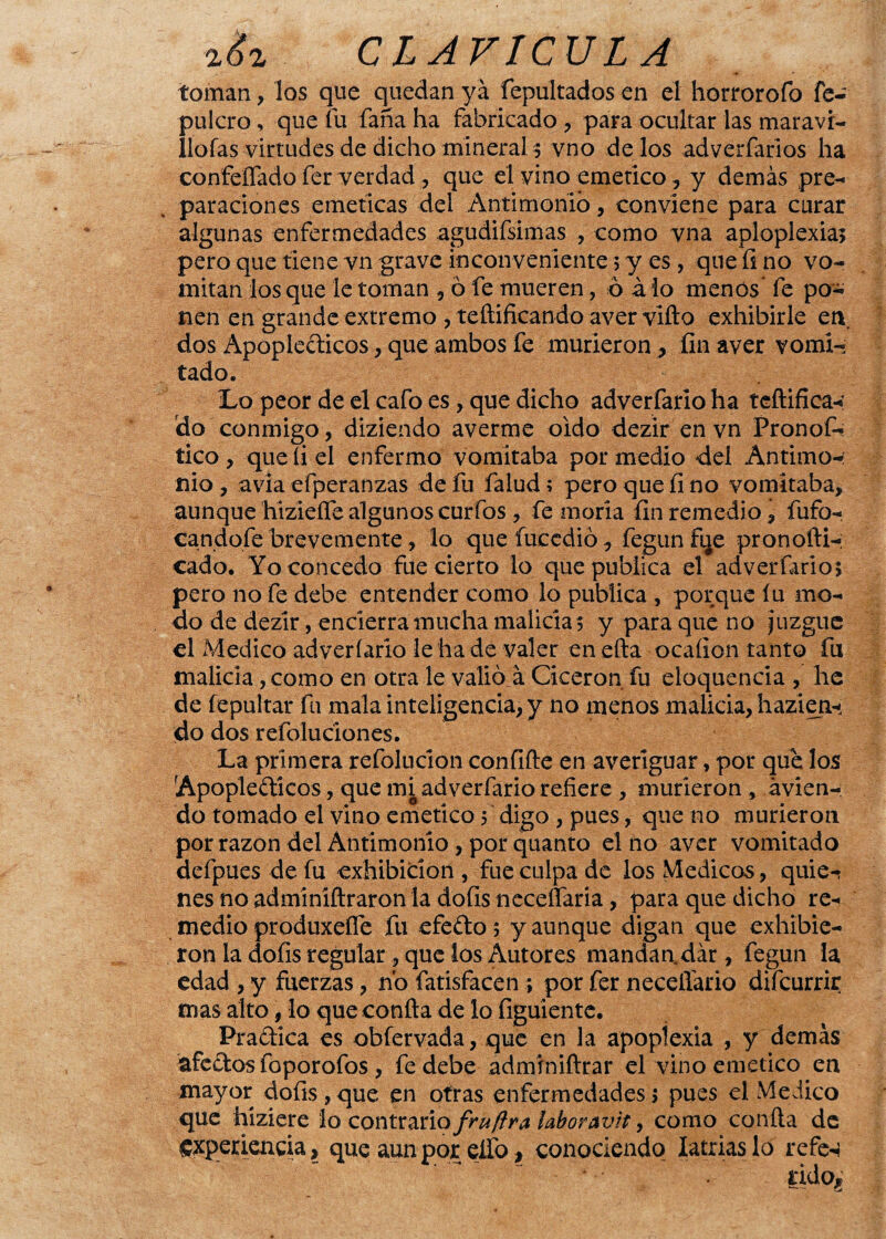 toman, los que quedan ya fepultados en el horrorofo fe- pulcro , que fu faña ha fabricado , para ocultar las maravi- llofas virtudes de dicho mineral ; vno dé los adverfarlos ha confeífado fer verdad, que el vino emético, y demás pre¬ paraciones eméticas del Antimonio, conviene para curar algunas enfermedades agudifsimas , como vna aploplexia; pero que tiene vn grave inconveniente 5 y es , que fi no vo¬ mitan los que le toman , ó fe mueren, ó á lo menos fe po¬ nen en grande extremo , teftificando aver vifto exhibirle en dos Apopléticos, que ambos fe murieron > fin aver vomi¬ tado. Lo peor de el cafo es , que dicho adverfario ha teftifica-: do conmigo, diziendo averme oido dezir en vn Pronof- tico, que fiel enfermo vomitaba por medio del Antimo-: nio , avia efperanzas de fu falud; pero que fi no vomitaba, aunque hizieíTe algunos curfos , fe moría fin remedio , fufo- candoíe brevemente , lo que íueedió , fegunfue pronofti- cado. Yo concedo fue cierto lo que publica el adverfario; pero no fe debe entender como lo publica , porque íu mo¬ do de dezir, encierra mucha malicia; y para que no Juzgue el Medico adverfario le ha de valer enefta ocaíion tanto fu malicia, como en otra le valió á Cicerón fu eloquencia , he de fepultar fu mala inteligencia, y no menos malicia, h azi eji¬ do dos refoluciones. La primera refolucion confifte en averiguar, por que los Apopléticos, que mi adverfario refiere , murieron , ávien- do tomado el vino emético; digo , pues, que no murieron por razón del Antimonio , por quanto el no aver vomitado defpues de fu exhibición, fue culpa de los Médicos, quie-í nes no adminíftraron la dofis neceffaria, para que dicho re¬ medio produxeífe fu efeto; y aunque digan que exhibie¬ ron la dofis regular , que los Autores mandaadár, fegun la edad , y fuerzas, no fatisfacen ; por fer neceiíario difcurrir mas alto, lo que confia de lo figuiente. Pratíca es obíervada, que en la apopíexia , y demás afetos foporofos , fe debe admrniftrar el vino emético en mayor dofis, que en otras enfermedades; pues el Medico que híziere lo contrario fruftra laboravit, como confia de experiencia, que aun por elfo, conociendo latrías lo refe-} ^ ' rido.