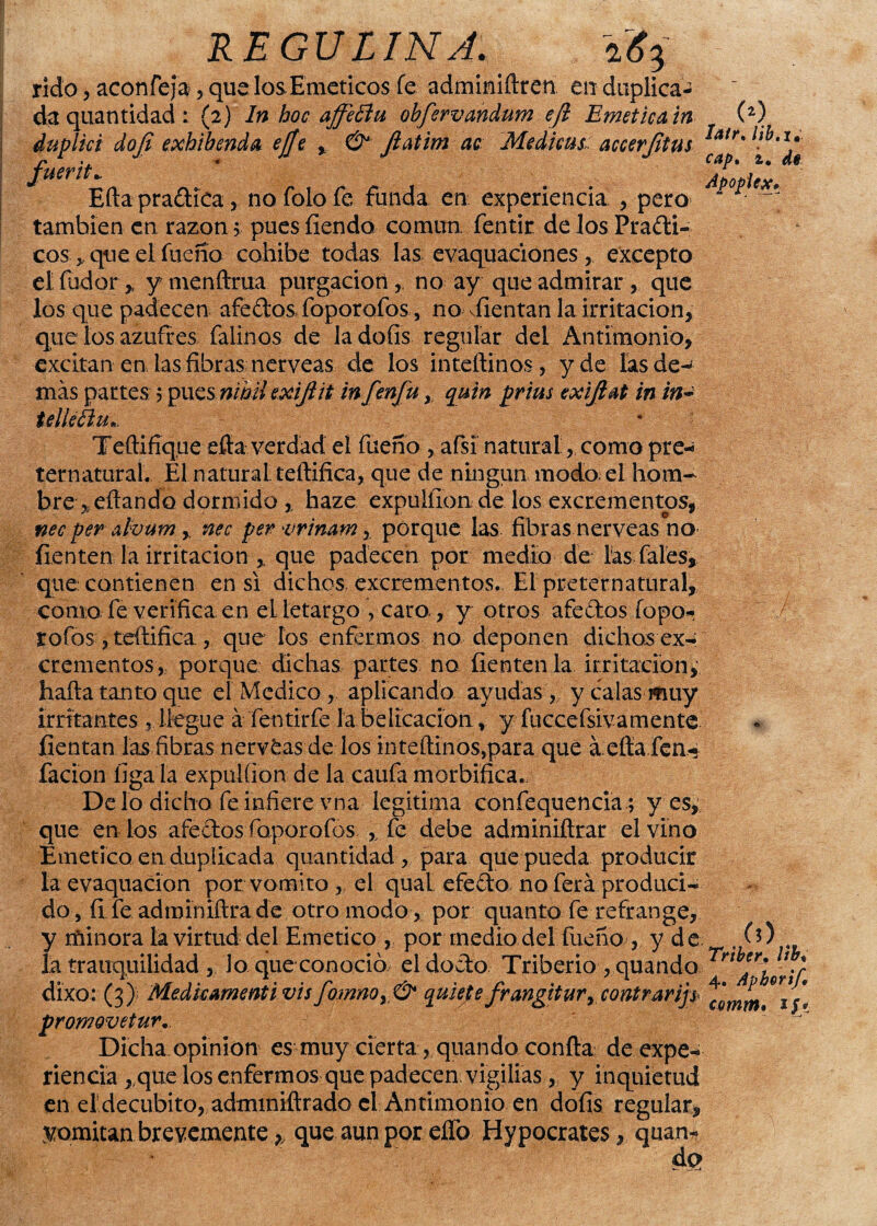 REGULINA. iJfj rido j aconfeja, que los. Eméticos fe adminiftren en duplica¬ da quantidad: (2) In boc affettu obfervandum efi Emética in duplici doji exhibenda ejjc , & Jiatim ac Medicus. accerjitus fuerit,. Efta praóKca, no Tolo fe funda en experiencia , pero también en razón 5; pues íiendo común, fentir de los Praóti- cosque el faeno cohíbe todas las evaquaciones , excepto el fador > ymenftrua purgación, no ay que admirar , que los que padecen afeólos, foporofos, no alientan la irritación, que los azufres falinos de la doíis regular del Antimonio, excitan en las fibras nérveas de los inteftinos, y de las de¬ más partes 5 pues nihil exijiit infenju, quin prius exifiat in in- tellééiu» latr* lib.i• cap, z, de Apopicx* Tedifique efia verdad el faeno , afsi naturalcomo pre¬ ternatural. El natural, teftifica, que de ningún modo el hom¬ bre fritando dormido haze expuliionde los excrementos, nec per ahum , nec per vrinam,. porque las fibras nérveas no- fienten la irritación que padecen por medio de las Tal es, que contienen en si dichos excrementos. El preternatural, como fe verifica en el letargo, caro., y otros afe ólos Topo- tofos , teftifica, que ios enfermos no deponen dichos ex-¡ crementos , porque dichas partes no fienten la irritación,' hafta tanto que el Medico, aplicando ayudas , y calas muy irritantes ,. llegue á fentirfe íabeltcacion, y fuccefsivamente fientan las fibras nervfcas de los inteftinos,para que á efta fea- facion líga la expulíion de la caufa morbífica.. Délo dicho fe infiere vna legitima confequencia; yes, que en los afeólos foporofos ,, fe debe adminiítrar el vino Emético en duplicada quantidad , para que pueda producir la evaquacion por vomito „ el quaL efeóto no ferá produci¬ do, íi fe adminiftrade otro modo, por quanto fe refrange, y minora la virtud del Emético , por medio del faeno , y d e . (*) la tranquilidad , Jo que conoció el docto Tribeño , quando Urir dixo: (3); Medkamenti visfomnoyú* quiete frangitur, contrarias °3j* promovetur. Dicha opinión es muy cierta, quando coníta de expe¬ riencia ,,que los enfermos que padecen vigilias, y inquietud en el decúbito, adminiftrado el Antimonio en dofis regular, vomitan brevemente, que aun por elfo Hypocrates, quan- de?