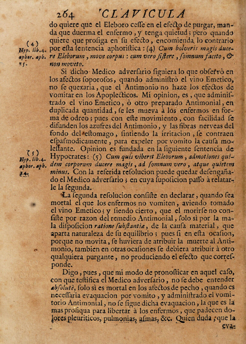 do quiere que el Eléboro ceñe en el efe&o de purgar, man¬ da que duerma el enfermo , y tenga quietud; pero quando / quiere que proíiga en fu efe do, encomienda lo contrario Uyp, nyt4, por efta íentencia aphoriftica: (4) Cum bolveris magis duce- zpkisn apb< re Eleborum, move cor pus: cum vero fe¡l ere i fo'mnum faetto, & ®jf. nonmoveto. Si dicho Medico adverfario figuiera lo que obfefvó en los afedos foporofos, quando adminiftró el vino Emético, no fe quexaria, que el Antimonio no haze los efedos de vomitaren los Apopledicos. Mi opinión, es , que adminis¬ trado el vino Emético, ó otro preparado Antimonial, en duplicada quantidad , fe les mueva a lós enfermos en for¬ ma de odreo 5 pues con efte movimiento , con facilidad fe difunden los azufres del Antimonio, y las fibras nérveas del fondo debeftomago, fintiendo la irritación , fe contraen efpafmodicamente , para expeler por vomito la caufa rao- , k leñante. Opinión es fundada en la figuiente fentencia de B/p. 4. Hypocrates: (5) Cum quis vibent Eleborum, admotiones quí~ spbor» apb. dem corporum clucere magis , ad fomnum vero , atque quietem ¿4. tninus. Con la referida refolucion puede quedar defengaña- do el Medico adverfario > en cuya fupoficion palio á relatar¬ le la fegunda. í-a fegunda refolucion confifte en declarar, quando fea mortal el que los enfermos no vomiten, aviendo tomado el vino Emético 5 y fiendo cierto, que el morirfe no con- ílfte por razón del remedio Antimonial, Tolo si por la ma¬ la difpoficion ratione fubftantia, de la caufa material, que aparta naturaleza de fu equilibrio > pues íi en efta ocafion, porque no movita, fe huviera de atribuir la muerte al.Ariti- monio, también en otras ocafiones fe debiera atribuir á otro qualquiera purgante, no produciendo el efe£to que corref- ponde. Digo, pues, que mi modo de pronoftícar en aquel cafo, con que teftifica el Medico adverfario, no fe debe entender ábfolute, folo si es mortal en los affedos de pecho , quando es neceñaria evaquacion por vomito ,y adminiftrado el vomi¬ torio Antimonial, no fe figue dicha evaquacion, la que es la mas proñqua para libertar á los enfermos, que padecen do- Jorcs pkuriticos, pulmonías, afinas, Sec. Chuica duda ;que la