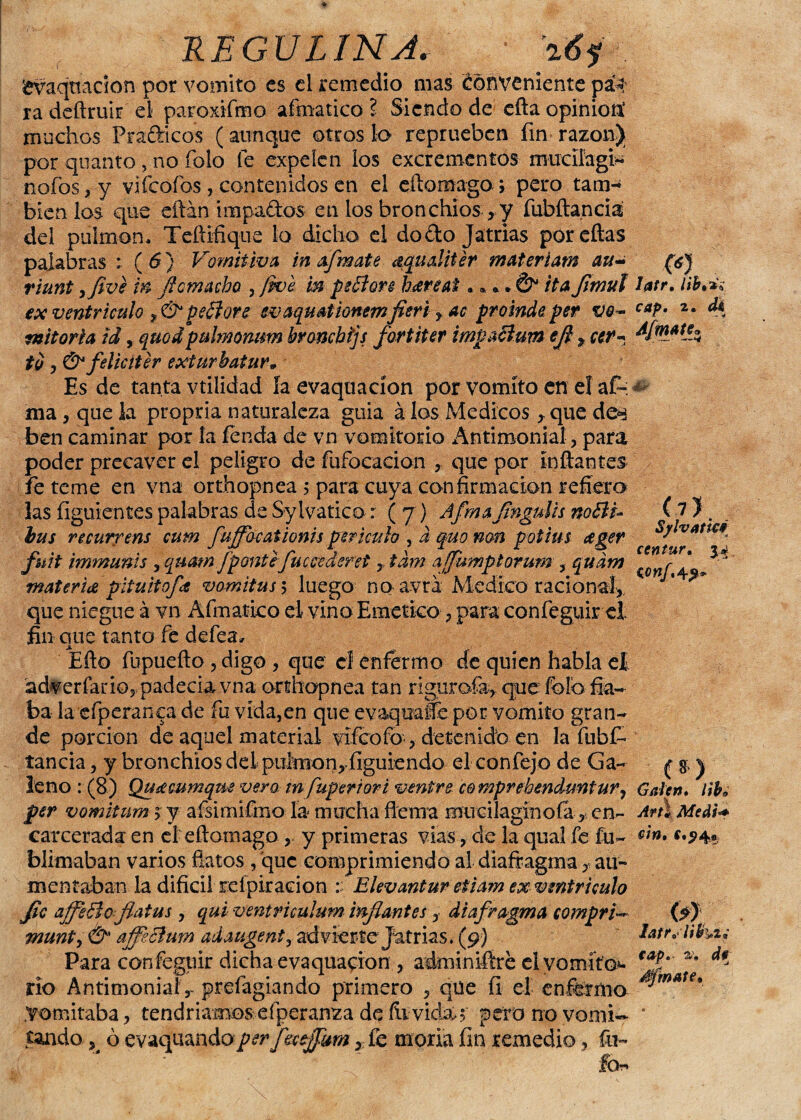 £vaqnacÍon por vomito es el remedio mas Conveniente pa> ra deftruir el paroxifmo afmatico ? Siendo de efta opinión1 muchos Frafticos (aunque otros lo reprueben fin razón) por quanto, no Tolo fe expelen ios excrementos muciíagi* nafos,y vifeofos, contenidos en el eílomago ; pero tam^ bien ios que eftán impa&os en los bronchios , y fubílancia del pulmón. Teftifique lo dicho el do do Jatrias por citas palabras : ( 6} Vomitiva inafmate aqualiter materiam au± riunt yfive in fíe macho. , jwe m peElon haré ai, * *.& ita flmul ex ventrículo ,&pe¿lore svaquationemfleri y ac proinde per vo¬ mitoria id, quodpulmomm broncbijs fortiter imvacium efl y ar¬ to y &feliciter exíurbatur• Es de tanta vtiiidad ía evaquacíon por vomito en eí a£- ma, que la propria naturaleza guia á los Médicos y que de^ ben caminar por la íenáa de vn vomitorio Antimonial, para poder precaver el peligro de fufocacion , que por inflantes fe teme en vna orthopnea ; para cuya confirmación refiero las figuientes palabras de Sylvatico: ( j) Afmaflngulis noBi- bus ncurrens cum fuffbeationis per huía , a quo non potius ager fuit immunis , quam ¡ponte fuecederet , tdm afumptorum , qudm materia pitultofa vomitus 5 luego no avrá Medico racional, que niegue á vn Afmatico el vino Emético, para confeguir el fin que tanto fe defea, Efto fupueflo , digo , que cf enfermo de quien habla el adverfario, padecía vna orthopnea tan rigurofa, que folb fia¬ ba la efperanca de fu vida,en que evaqmfle por vomito gran¬ de porción de aquel material vifeofo , detenidb en la fubfr taneia, y bronchios de 1 puirnon,íiguiendo el confejo de Ga¬ leno : (8) Qusemmqm vero tn fuperiori venir e comprehenduntury per vomitum 5 y aísimifmo la mucha flema mircilagínofá , in¬ carcerada en el eflotnago , y primeras vías, de la qual fe fu- blimaban varios flatos , que comprimiendo al diafragma y ati- mentaban la difícil refpiración Elevantur eiiam ex ventrículo Jic affeBoflatus , qui ventriculum inflantes, diafragma compré munty & affecium adauge ni, advierte Jatrias. (9) Para confegiiir dicha evaqua^ion , adrniniftre el vomito*- río Antimonial,- prefagiando primero , qüe íi el enfermo Vomitaba, tendríamos efperanza de fe vidaó pero no vomi¬ tando K ó evaquandopér ftajfmi, íe moría fin remedio, fu- Ibr* ■C<f latr, lib%^ cap. 2. tk Afmatjj /<» (7). Syivatie* centur. 34 wnf. 4^* (8) Gaten. libe A? ti Medfa cin, (0 cap. de