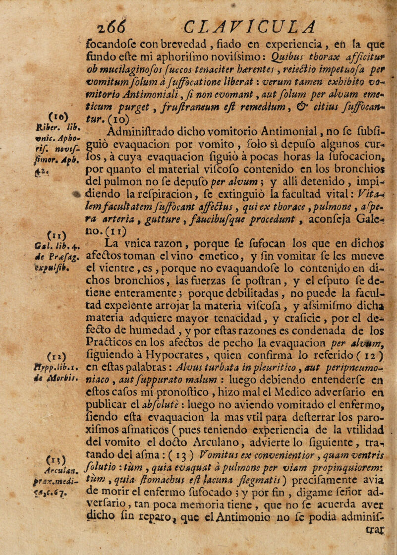 Riker. lib% vníc, Apho- rif. mvtf- fimer. Apht % oo Gal, llb, 4. de ?r<efag. expul/tk* (i») ¥f/pp,iib,i, de Mor bit. 00 ArcuUn. pfax.msdi- y» z66 CLAVICULA focandofe con brevedad , fiado en experiencia,. en la que fundo efte mi aphorifmo novifsimo: Quibm thorax afficitur ob mucilagimfos fuccos tenaciter harentes, reieÓiio impetuofa per vomitum folum a Juffbcatione líberat: vermn tamen exhibito vo~ mitorio Antimonial i,fi non evomant, aut folum per alvum eme* ticum purget, frujlraneum efi remedium, & citius fuffbean* tur. (10) Adminiftrado dicho vomitorio Antimonial, no fe fubfl- guió evaquacion por vomito , folo si depufo algunos cur- fos, á cuya evaquacion íiguió á pocas horas la fufocacion, por quanto el material vifeofo contenido en los bronchios del pulmón no fe depufo per alvum; y alii detenido , impi¬ diendo la refpiracion, fe extinguió la facultad vital: Viten lemfacutíatem fujfocant affettm , quiex thorace ypulmone , aípe~ ra arteria , gutture , faucibufque procedunt, aconfeja Galc* no.(n) La vnica razón, porque fe fufocan los que en dichos afedos toman el vino emético, y fin vomitar fe les mueve el vientre, es, porque no evaquandofe lo contenido en di¬ chos bronchios, las fuerzas fe poftran, y elefputo fe de¬ tiene enteramente 5 porque debilitadas, no puede la facul¬ tad expelente arrojar la materia vifeofa, y afsimifmo dicha materia adquiere mayor tenacidad, y craficic , por el de¬ fecto de humedad , y por eftas razones es condenada de los Pradicos en los afedos de pecho la evaquacion per alvmn9 figuiendo á Hypocrates, quien confirma lo referido ( 12 ) en eftas palabras : Alvus tur bata inpieuritico, aut peripneumo- maco , aut fuppurato malum : luego debiendo cntenderfe en cftos cafos mi pronoftico , hizo mal el Medico adverfario en publicar el abfolute: luego no aviendo vomitado el enfermo, íiendo efta evaquacion la mas vtil para defterrar los paro- xifmos afmaticos ( pues teniendo experiencia de la vtilidad del vomito el dodo Arculano, advierte lo figuiente, tra-¡ tando del afina : ( 13 ) Vomitas ex convenientior, quatn ventris folutio : tum , quia evaquat d pulmone per viam propinquioremi tum yquta ftomachm efi ¡acuna flegmatis) precifamentc avia de morir el enfermo fufocado 5 y por fin , dígame Tenor ad¬ verfario , tan poca memoria tiene , que no fe acuerda avee §ücho fin reparo 4 que el Antimonio no fe podía adminif- tra£