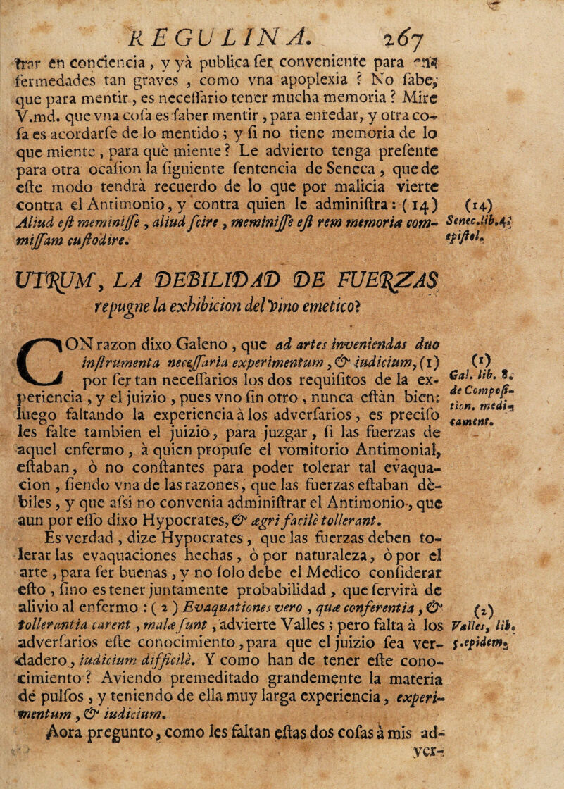 kEGULINJ. 167 frar en conciencia , y ya publica fer conveniente para fermedades tan graves , como vna apoplexia ? No fabe,’ que para mentir, es neceflário tener mucha memoria ? Mire V.md. que vna cofa es íaber mentir , para enredar, y otra co¬ fa es acordarfe de lo mentido 5 y íi no tiene memoria de lo que miente , para que miente ? Le advierto tenga prefente para otra ocaíion la ílguiente fentencia de Seneca, quede efte modo tendrá recuerdo de lo que por malicia vierte contra el Antimonio, y contra quien le adminiftra: (14) (14) Aliud eft meminijfe , aliud fe iré, meminijfe eji rem memoria cotn- Sencc,l*b,4» mijfam cuftodire. eftfteL UT^JU, LA DEBILIDAD DE FUE<%ZA$ repugne la exhibición del J>ino emético? CON razón díxo Galeno , que ad artes Invéntenlas dm inftrumenta necejj'arta exper imentum , & iudicium y( 1) por fejr tan neceífarios los dos requifitos de la ex¬ periencia , y el juizio , pues vno fin otro , nunca eftán bien: luego faltando la experiencia á los adverfaríos, es predio les falte también el juizio, para juzgar, fi las Fuerzas de aquel enfermo, á quien propufe el vomitorio Antimonial, citaban, ó no confiantes para poder tolerar tal evaqua- cion , fiendo vna de las razones, que las fuerzas eftaban dé¬ biles , y que afsi no convenia adminiftrar el Antimonio', que aun por elfo dixo Hypocrates,e2* agrtfacile tollerant. Es verdad , dize Hypocrates , que las fuerzas deben to¬ lerar las evaquaciones hechas, ó por naturaleza, ó por el arte , para fer buenas , y no íolo debe el Medico coníiderar efto , fino es tener juntamente probabilidad , quefervirá de alivio al enfermo : ( 2 ) Evaquationes vero , qua conferentia, & tollerantia carent, mala funt, advierte Valles 5 pero falta á los adverfaríos efte conocimiento,para que el juizio fea ver¬ dadero, iudicium difficili. Y como han de tener efte cono¬ cimiento ? Aviendo premeditado grandemente la materia dé pulfos , y teniendo de ella muy larga experiencia, experta mentum, & iudicium. Aora pregunto, como les faltan eftas dos cofas á mis ad- yer- (*) Gal. lib. S* de Compoft- tion, medí'* fawmt* (0 , VttUes, l¡h j .epidtm*