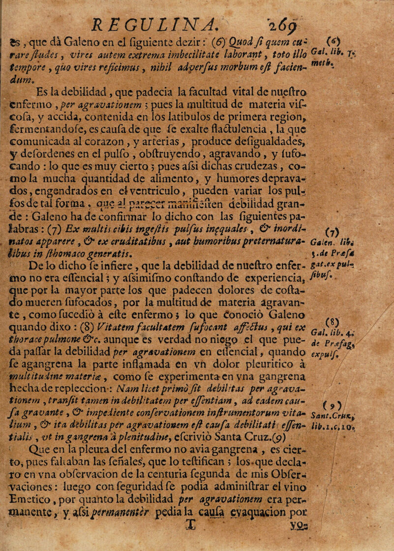 £s ?quc da Galeno en el figuiente dezir: (&)' Quod Jí qusm cu¿ vare /ludes , vires autem extrema imbecilitaté labor ant, tofo illa tetnpore , quo vires reficimus, nihil adverfus morbum ejl facien- durn0 ' V ' Es la debilidad, que padecía la facultad vital de nueftro (enfermo yper agravationem 5 pues la multitud de materia vif» cofa, y accida, contenida en los latibulos de primera región» fermentandofe, es.caufa dé que fe exalté flactulencía , la que comunicada al corazón , y arterias, produce defigualdades, y defordenes en el pulfo , obftruyendo, agravando , y fufo- cando : lo que es muy cierto 5 pues afsi dichas crudezas, co¬ mo la mucha quantidad de alimento, y humores deprava-: dos, engendrados en el ventrieulo, pueden variar los pulí ios de tal formaeme al debilidad gran¬ de : Galeno ha de confirmar lo dicho con las figuientes pa¬ labras : (7) Ex multis cibis inge ¡i ts pul fus inpquales , & inordi- natos apparere, & ex cruditatibas , aut bumoribus preternatural libus in fíbomaco generatis, , • De lo dicho fe infiere, que la debilidad de nueftro enfer¬ mo no era eífencial í y afsimiírno confiando dé experiencia, que por la mayor parte los que padecen dolores cié coda- do mueren fufocados, por la multitud de materia agravan¬ te , como facedlo á elle enfermo 5 lo que éonoció Galeno quandq dixo : (8) Vitatem facultatem fufocant a/fifius, qui ex tboracepulmone &c. aunque es verdad no niego el que pue¬ da paífar la debilidad per agravationem en eitencial, quando fe agangrena la parte inflamada en yñ dolor pleuritico á rrmltitudmematerice, comofe experimenta en vna gangrena hecha de repíeccion*: Alamlhetprimofit debilitas per agrava¬ tionem , tran/it tamen in debilitatem per e/fentiam, ad eadem cau- fa gravante, O* impe di ente confervationem inflru mentor u m vita• lium , & ita debilitas per agravationem efi caufa debiliiatiy effen- tialis , vt in gangrena a pknitudine, efcrivió Santa Cruz.(9) Que en la pleura del enfermo no avia gangrena , es cier¬ to, pues fallaban las feñales', que lo teftifican 5 lo$«que decla^ ro en vna obfervacion de la centuria fegunda de mis Obfer- naciones: luego con feguridad fe podia adminiftrar el vino Emético, por quanto la debilidad per agravationem era per¬ manente , y afsipemanenter pedíala cauta evacuación por X .'7 '  ' X&3 (*> Gal. lib* 7* mtk* (7) Galen. Ubi %.de Pr¿fé gat.ex pul*! fibuf.p , <*> Gal. lib. 4» de Pr*fag% expulf, y s. - ' 7. ; ( 9 )/ Sant.CrjUKp lib,ix» io« ft,