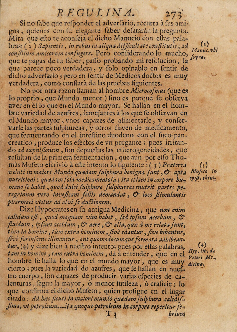 273 (*) MátntCtVbi REGULINA. Si no fábe que reíponder el adverfario, recurra a fus ami gos, quienes con fu elegante faber defatarán la pregunta. Mira que efto £e acón fe ja el dicho M a nució con eftas pala¬ bras: ( 2 ) Sapientis j in robus m aliqua dificúltate conjituíis , ad confilium amicorum confugere, Pero con liderando lo mucho, que te pagas 4e tu faber, paíTo probando mi refclucion, la J ¿ * que parece poco verdadera, y Tolo opinable en fentir de dicho a d verían o 5 pero en fentir de Médicos doílos es muy verdadera, comq confiará de las pruebas figuientes. No por otra rqzon llaman al hombre Microcofmus (que es loproprio , que Mundo menor ) fino es porque fe obferva aver en él lo que en el Mundo mayor. Se hallan en el hom¬ bre variedad de azufres, femejantes á los que fe obfervan en el Mundo mayor , vnos capazes de alimentarle , y conferí varíe las partes fulphureas, y otros í ir ven de medicamento, que fermentando en el inteftino duodeno con el fuco-pan- creatico , produce los efedos de vn purgante 3 pues irritan- ■do ad expulfionem , fon depuefias las etherogeneidades, que • refultan de la primera fermentación , que aun por elfo Tilo¬ mas Mufeto efcLÍvió á eñe intento lo íigmente : ( 3 ) Pr&terea veluti in maiori Mundo queedam fulphura benigna junt y & apta Mufeto m nu tritio ni: quídam [ola medicamentofa \ ita etiam incorpore bu- eÉ*Jté mano fe habet, quod dulcí fulphure fulphureas enutrit partes pe- regrinum vero invejicam fellis demmdat, & loco Jiimulantis ph armad vtitur ad al vi fe duÜionem. DizeHypocratesen fu antigua Medicina, que non enim calidum eji , quod magnam vim habet , fed ipfum acerbum, & fluidum j ipfum accidum , & acre, & alia, qu¿e d me relata funty tura in horaine, tum extra hominem yfive edantur yJive bibanturv Jive for infe cus iliinantur, aut quomodocumqtse formata adhibean** tur, (4) y dize bien á nueftro intento; pues por eftas palabras, M . tam in homine , tam extra hominem, da á entender, que en el hombre fe halla lo que en el mundo mayor , que es muy * cierto j pues la variedad de azufres, que fe hallan en nuef- tro cuerpo , fon capazes de producir varias efpecies de ca¬ lenturas , Tegua la mayor, ó menor futileza, ócraíicie$ lo que confirma el dicho Mufeto, quien profigue en el lugar citado : Ad hcec ficuti in maiori mundo quadam fulphura calidif Jira a y vt petrokam^úta quoquepetroleum in corpore reperiturfe-
