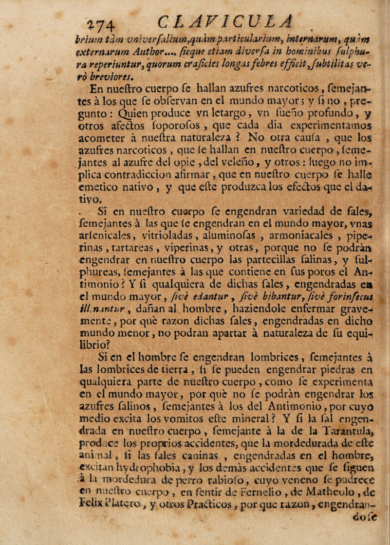 brium tam vmverfalimn^quhnporticuloruim^ mttñiarum, qmm externArum Author.... fleque etiam diverfa in hominibus fulpku- ra reperiuntur, quorum croficies longos febres efficitjubtilitos ve¬ ro breviores• En nueftro cuerpo fe hallan azufres narcóticos, femejan- tes á los que fe obfervan en el mundo mayor 5 y fi no , pre¬ gunto : Quien produce vn letargo, vn fueño profondo, y otros afedos íoporofos , que cada dia experimentamos acometer á nueftra naturaleza l No otra caula , que los azufres narcóticos > que íe hallan en nueftro cuerpo , íeme- Jantes al azufre del opie rdel veleño, y otros : luego no im. plica contradicción afirmar , que en nueftro cuerpo fe halle emético nativo 3 y que efte produzca los efectos que el da* tivo„ Si en nueftro cuerpo fe engendran variedad de fales, feme jantes á las que íe engendran en el mundo mayor, vnas aríenicales, vitrioladas > aluminofas , armoniacales , pipe- finas , tartáreas, viperinas, y otras, porque no fe podran engendrar en nueftro cuerpo las partecillas falinas, y ful- phureas, íemejantes á las que contiene en fus poros el An¬ timonio ? Y fi qualquiera de dichas fales, engendradas en el mundo mayor, fwe edontur , fivé bibontur, fivé forinfe cus ilimntur, dañan al hombre, haziendole enfermar grave¬ mente , por qué razón dichas fales, engendradas en dicho mundo menor, no podran apartar á naturaleza de fu equi¬ librio? Si en el hombre fe engendran lombrices * femejantes 3 las lombrices de tierra , íi fe pueden engendrar piedras en qualquiera parte de nueftro cuerpo , como fe. experimenta en el mundo mayor, por qué no fe podrán engendrar los azufres falinos , femejantes á los del Antimonio, por cuyo medio excita los vómitos efte mineral ? Y fi la fal engen¬ drada en nueftro cuerpo, fe me jante á la de la Tarántula, produce los proprios accidentes, que la mordedurada de efte animal, fi las fales caninas , engendradas en el hombre, excitan hydrophobia, y los demás accidentes que fe liguen ;á la mordedura de perro rabioío, cuyo veneno fe podrece en nueftro cuerpo , en fentir de Ferndio , de Matheolo , de Félix Platero , y otros Prácticos, por que razón, engendran-