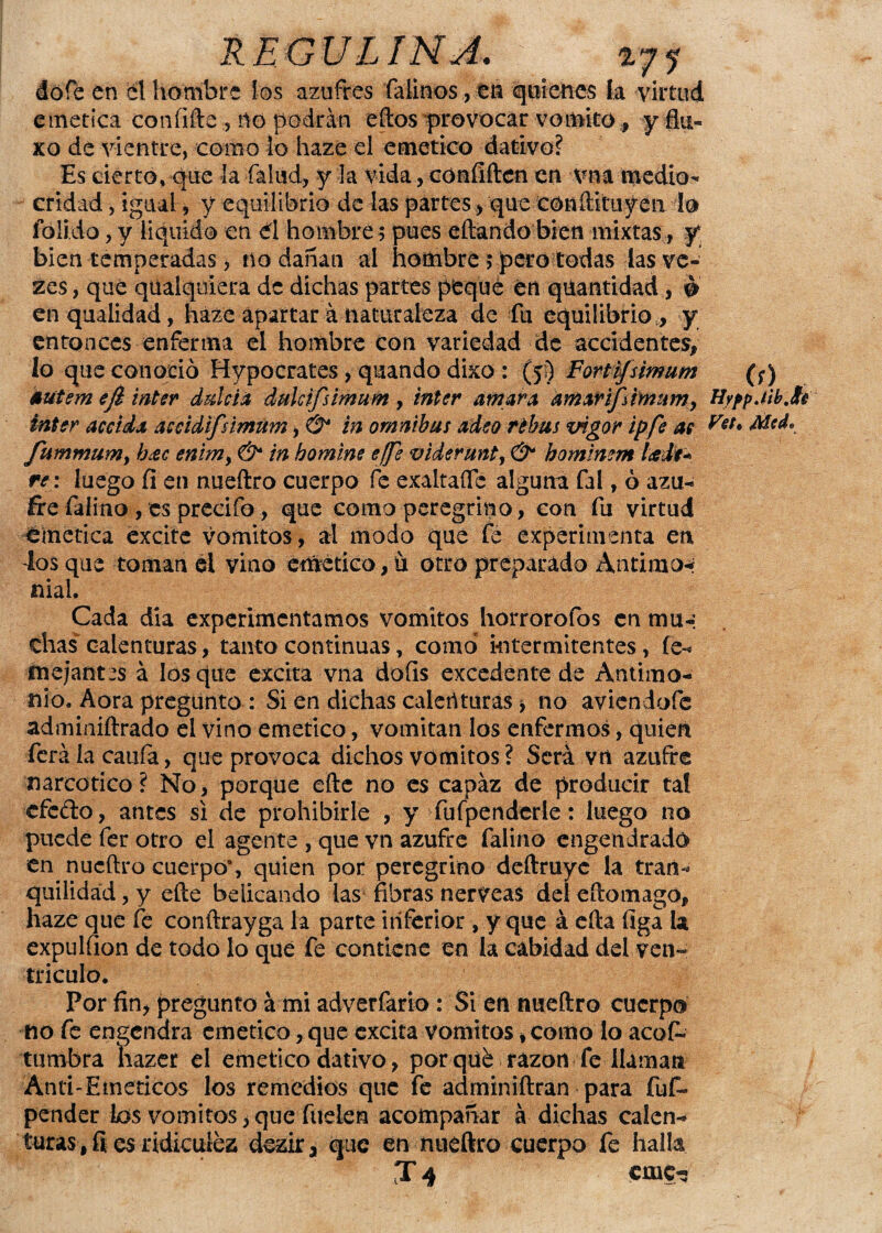 RE GU LINA. r71 dóíe en él hombre los azufres falinos, en quienes la virtud emética confifte , no podrán eftos provocar vomito, yflu- xo de vientre, como lo haze el emético dativo? Es cierto, que la -fallid, y la vida,confiften en vna medio¬ cridad , igual, y equilibrio de las partes , que conftituyea lo loli.do, y liquido en él hombre 5 pues eftando bien mixtas , y*, bien temperadas, no dañan al hombre ; pero todas las ve- zes, qué qüalquiera de dichas partes peque en qúantidad, & enqualidad, haze apartar á naturaleza de fu equilibrio ,, y entonces enferma el hombre con variedad de accidentes, lo que conoció Hypocrates , quando dixo : (5:) Fortifsirmim (;) áíitem efi ínter dulcía dulctfsimum , ínter amara amarifámum, HyppM.te ¿nter ace i da accidifsimúm, & in ómnibus adeo ribas vigor ipfe as Fes. Mcd. fummum> b¿ec emm> & in bomíne ejfe videruntj & bomtmm leedr* re: luego fi en nueftro cuerpo fe exaltado alguna fal, ó azu¬ fre faiino , es precifo, que como peregrino, con fu virtud emética excite vómitos, ai modo que fe experimenta en Jos que toman el vino emético, ó otro preparado Antimo* nial. Cada dia experimentamos vómitos horrorofos en mu-: días calenturas, tanto continuas, como intermitentes, fe- tnejafttes á los que excita vna dofís excedente de Antimo¬ nio, Aora pregunto : Si en dichas calenturas > no aviendofe adminiftrado el vino emético, vomitan los enfermos, quien ferá la cania, que provoca dichos vómitos ? Será vn azufre narcótico? No, porque efte no es capaz de producir tal efedo, antes si de prohibirle , y fufpenderle: luego no puede fer otro el agente , que vn azufre faiino engendrado en nueftro cuerpo’, quien por peregrino deftruye la tran¬ quilidad , y efte beiieando las fibras nérveas del eftomagó, haze que fe conftrayga la parte inferior , y que á efta figa la expulfion de todo lo que fe contiene en la cabidad del ven¬ trículo. Por fin, pregunto á mi adverfario : Si en nueftro cuerpo no fe engendra emético, que excita vómitos, como lo acos¬ tumbra liazer el emético dativo, porqué razón fe llaman Anti-Emericos los remedios que fe adminiftran para fufi» pender ios vomites, que hielen acompañar á dichas calen¬ turas, íi es ridiculez dezir 3 que en nueftro cuerpo fe halla Té cruc-5