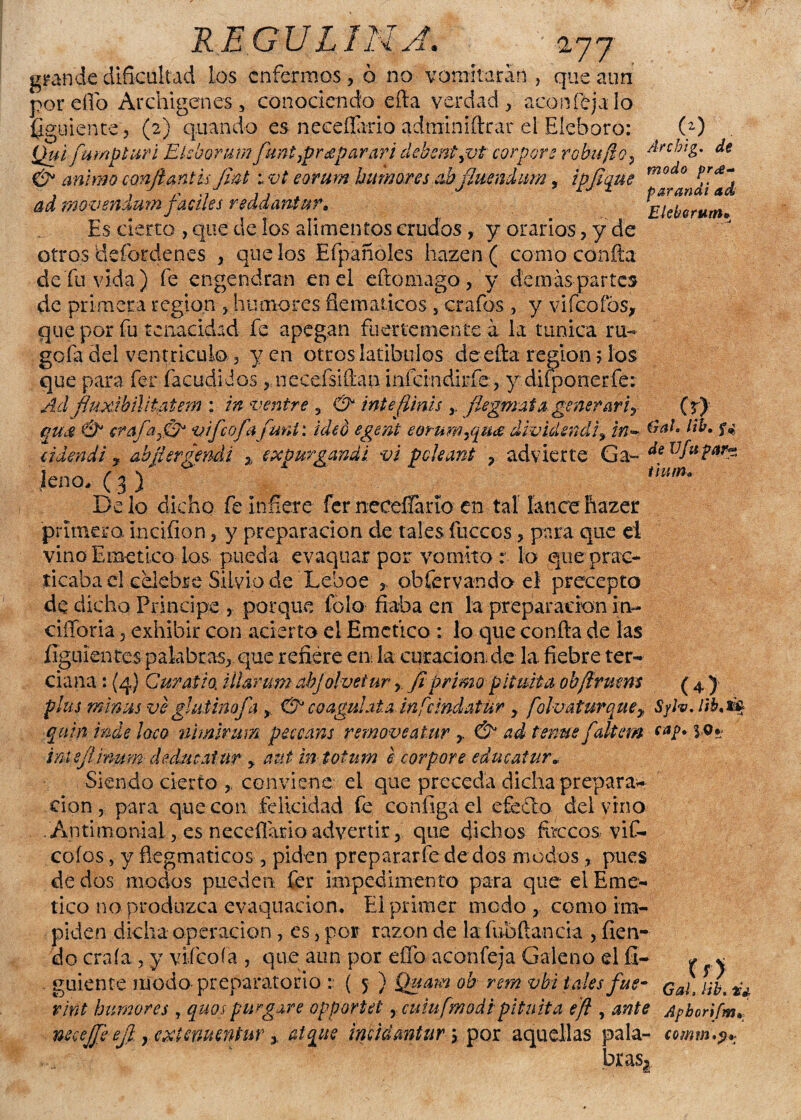 RE.GULIM A. 477 grande dificultad Los enfermos, ó no vomitarán , que aun por elfo Archigenes , conociendo efta verdad, acón Teja lo ¿guíente, (2) quando es neceflario adminiftrar el Eléboro: Qui fumpturi Ekhoram funtrpr deparar i clebent^vt cor por 2 r obu fio 9 & animo conftantis Jmt: vt eorum humores abjjuendum, ipfique ad fpovendum fáciles reddantur. Es cierto , que de los alimentos crudos, y orarios, y de otros Üefordenes , que los Efpañoles hazcn ( corno confia de fu vida) fe engendran ene! eftomago/y demás partes de primera región % humores flemáticos , crafos , y vifcoíbs, que por fu tenacidad fe apegan fuertemente a la túnica ru¬ ge fa del ventrículo , yen otros latibulos de efta región 5 los que para fer facudidos ? necefsifiau infdndirfe , y disponer fe: Ad fiuxibñ i ta t em : in venir e , & inte (Unís r flegmata generar? y qujs & crafa,&* vifeofafuní: ideo egent eorum¿qua dwidsnd¡% in~ cideñdi y abjiergendi % expurgandi vi pcleant , advierte Ga- leño, ( 3 ) Délo dicho fe infiere fernecefíano en tal lance hazer (2) Arcbig. de modo pr£- parandi ad Eleherum* Cr) úaL lih, de Vfu uum» primera inciflon, y preparación de tales ílicccs, para que ei vino Emético los pueda evaquar por vomito: lo que prac¬ ticaba el celebre Silvio de Leboe r obfervando el precepto de dicho Principe , porque folo fiaba en la preparación in- ciííoria 5 exhibir con acierto el Emético : lo que confia de las ííguíentcs palabras^ que refiere em la curación, de la fiebre ter¬ ciana : (4} Curatia illar um abjolveíur, fiprimo pituita obftrmm ( 4 ) plus ffiimis veghitmofa y & coagúlala infcmdatur y. foluaturquey SylvJib.iv quin inde loco nimlrum peccans removeatur r & ad tenue faltan ini fimum deducatur y aut in totum e corpore educatur« Siendo cierto conviene el que preceda dicha prepara* don , para que con felicidad fe configael efe do dei vino Antimonial, es neceflario advertir, que dichos fóceos viC- cofos, y ñegmaticos 3 piden preparar fe dedos modos,, pues de dos modos pueden fer impedimento para que el Emé¬ tico no produzca evaquacion. El primer modo , como im¬ piden dicha operación, es, por razón de la íubfiancia , fien- do craía, y vfíeoía , que aun por effo aconfeja Galeno el íl- / * guíente modo preparatorio :• ( 5 ) Quam oh rem vbi tales fue- Qa¡t rint humores , quospurgare opportet rcuinfmodipituita eft , ante Apbonfm./ necejfeejl. yCXUnumtuY y atque incidantur > por aquellas pala- comm.«i* braS|