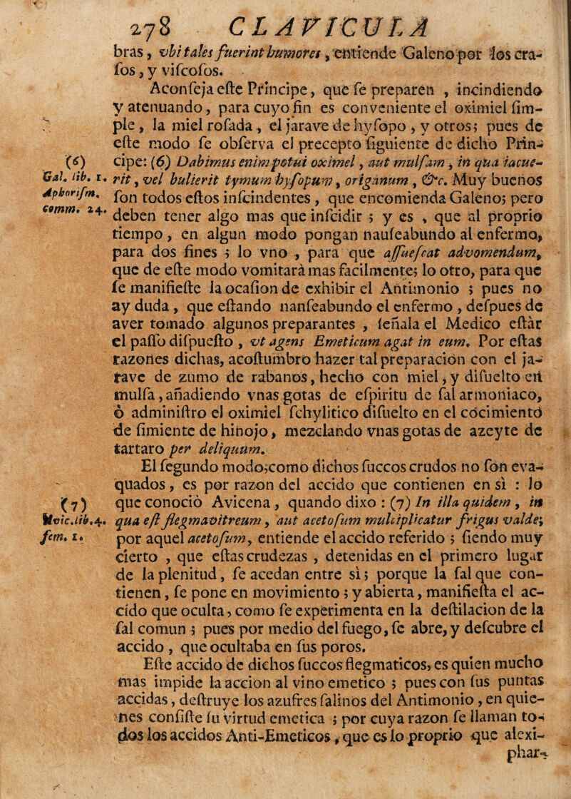 bras, vbi tales fuerint humores, entiende Galeno par los cra- íos , y vifeofos, Aconfejaefte Príncipe, que fe preparen , incindiendo y atenuando, para cuyo fin es conveniente el oximiel (im¬ ple , la miel rofada , el iarave de hyfopo , y otros; pues de cite modo fe obferva el precepto (¡guíente de dicho Prin- (6) cipe: (6) Dabimus enimpotui oximel, aut mulfam, in qua iacue- QaL iib. r, r¿p ? ve¡ bulierit tymum hyfopum, orígünnm, &c. Muy buenos Apbnn/m, fon to¿os eftos ¡nfeindentes , que encomienda Galeno; pero C9mm. 24. jeben tener a¡g0 nias qUe infeidir ; y es , que ai proprio tiempo , en algún modo pongan naufeabundo ai enfermo, para dos fines ; lo vno , para que ajfuefcat advomendum, que de efte modo vomitará mas fácilmente; lo otro, para que femanifiefte la ocaíiande exhibir el Antimonio ; pues no ay duda , que eftando nanfeabundo el enfermo , defpues de aver tomado algunos preparantes , léñala el Medico eftár el paífo difpuefto , vt agsns Ernetkum agat in eume Por ellas razories dichas, acoftumbro hazer tal preparación con el ja- tave de zumo de rábanos, hecho con miel, y difuelto etí mulfa, añadiendo vnas gotas de efpiritu de íal armotiiaco, ó adminiftro el oximiel fchylitico difuelto en el cocimiento de fimiente de hinojo, mezclando vnas gotas de azeyte de tártaro per deliquum. El fegundo modojcomo dichos fuccos crudos no fon eva-i quados, es por razón del accido que contienen en si : lo ( 7 ) que conoció Avicena, quando dixo : (7) In illa quidem , in Uvtcjib'4, qua ejl Jlegmavitreum, aut acetofum muUiplicatur frigus valde; fcm. u por aquel acetofum, entiende el accido referido ; fiendo muy cierto , que ellas crudezas , detenidas en el primero lugar de la plenitud, fe acedan entre si; porque la falque con¬ tienen , fe pone en movimiento; y abierta, maniñefta el ac- ddo que oculta > como fe experimenta en la deílilacion de la íal común 5 pues por medio del fuego, fe abre, y defeubre el accido , que ocultaba en fus poros. Efte accido de dichos fuccos flegmaticos, es quien mucho mas impide la acción al vino emético ; pues con fus puntas accidas, deftruye los azufres falinos del Antimonio, en quie¬ nes confifte íu virtud emética ; por cuya razón fe llaman to-i ¿os los accidos Anti-Emeticos > que es lo proprio que aiexi- phar^