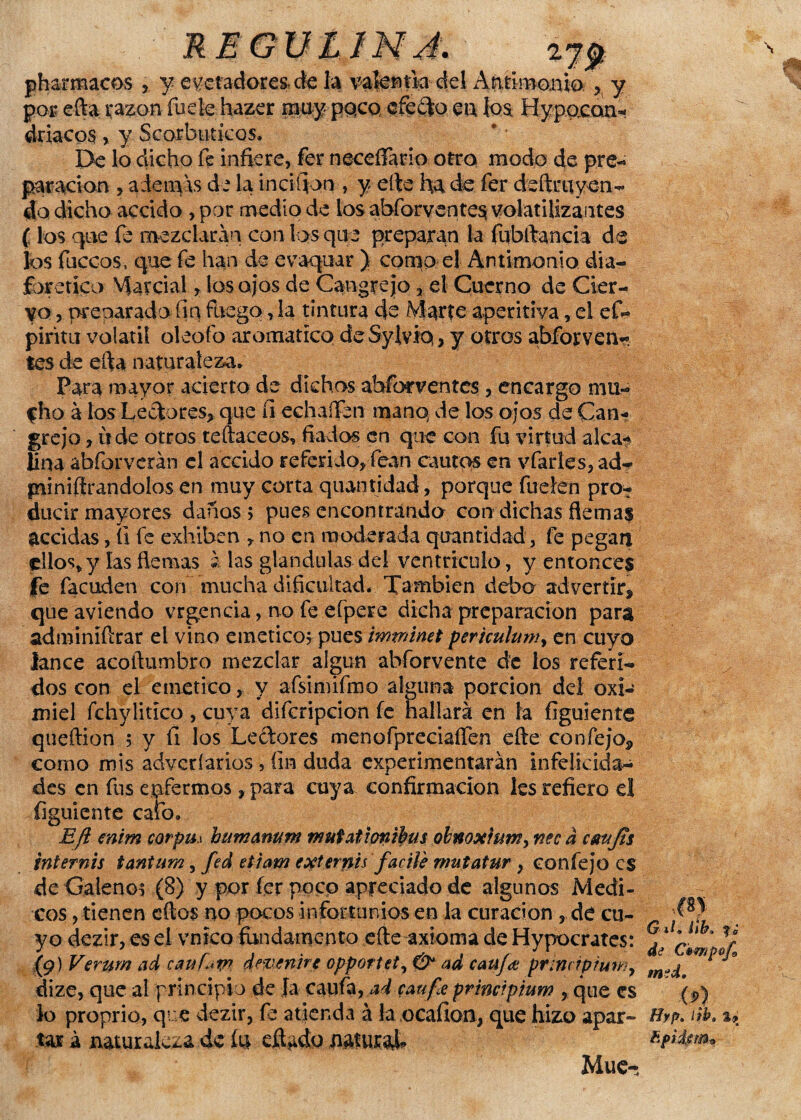 / REGUimJ. pharmacos y eyctadores.de la valentía del Antimonio.y por efta razón fuete hazer muy paco, cfe£|o en los Hypacari* driacps , y Scorbutícos. De lo dicho fe infiere, fer neceífario otro modo de pre¬ paración , ademas de la inciftqn , y elte ha de fer deftruyen¬ do dicho accido ,por medio de los abforventes volatilizantes (los que fe mezclaran con los que preparan la fubidancia de los faceos, que fe han de evaquar ) como e! Antimonio dia¬ forético Marcial, los ojos de Cangrejo 3 el Cuerno de Cier¬ vo , preparado fin fuego, la tintura efe Marte aperitiva, el ef- pirita volátil oleo (o aromático de Sylvio,, y otros abfor ve li¬ tes de efta naturaleza. Para mayor acierto de dichos aherventes , encargo mu- fho á los Lectores* que íi echaíTbn manq de los ojos de Can¬ grejo , tí de otros te (táceos, fiados en que con fu virtud alca¬ lina abforverán el accido referido* fean cautos en vfarles, ad- fniniftrandolos en muy corta quantidad, porque íuefén pro¬ ducir mayores danos ; pues encontrando con dichas flema$ accidas, íi fe exhiben * no en moderada quantidad, fe pegan ellos* y las fiemas á las glándulas del ventrículo, y entonces fe facuden con mucha dificultad. También debo advertir^ qüe avíendo vrgencia, no fe efpere dicha preparación para adminífirar el vino emético; pues mtninet perkulumy en cuyo lance acofiumbro mezclar algún abforvente de ios referi¬ dos con el emético, y afsimifmo alguna porción del oxi¬ miel fchylitico , cuya difcripcion fe hallará en la figuiente queítion ; y íi los Lectores menofpreciaíTen cite confejo* como mis adveríarios 5 fin duda experimentarán infelicida¬ des en fus enfermos * para cuya confirmación les refiero el figuiente cafo. Efi enim corpm bummurn imífatiofitbus obnoxium^ nec a ctntfís internis tantum 5 fed etiam externts fácile mutatur , confejo es de Galeno; (8) y por fer poco apreciado de algunos Médi¬ cos , tienen cítos no pocos infortunios en la curación , de cu- 4 yo dezir, es el vnico fundamento cite axioma de Hypocrates: (9) Verum ad caufav? devenirc oppotiet, & ad canjd¡ pr¡nc?pruwy dize, que al principio de Ja caufa,ad caufe prmcrpmw , que es lo proprio, que dezir, fe atienda á la ocafion, que hizo apar¬ tar á naturaleza 4c fe eífedo nafurah Mué- ; ir y i ib» f» ►tf/e msd.