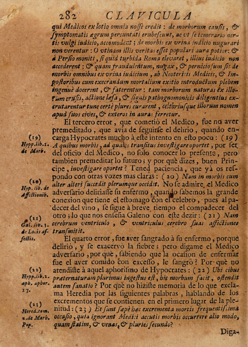 C1?) HyppJib.U de ¿Morir, (*«) Hyp. tib. de 4ffcHiomb, #(”) Gal. lib, *. de Loess af- fetfií. (») ’Bypp.lib.t. spb. apbor, í 7* (»j) Hered.tom, *.di Mor be 252 CLAVICULA qui Médicos ex lodo omina nojfe credit: morhorum cau/ts , & fympiomctth agrüm percuntdti erubefeunt, ac vt fe temerario ner- $¿f vulgi ludido, accdmoderA; morbis ex vrina indicio nugurart non ver entur : O vtinam Mis vertías ejjet popular i aura podar: & Á Ferjio moniti, y? quid túrbida Roma elevaret, illius ludido non áccederent: & quam frauduleñtum, nugax, & pernieiofum Jit de morbis ómnibus ex vrina iudicium y ab Neotericis Mediéis, & Im-> po/loribus eum execrandum mortalium exitio introdublum plebem ingenue docerent, & faterentur: tam morhorum naturas éx illo- TWmicTifJksMiknt. l^f^±^í^^lf^Pg^omQnud;iiU^enttu$ ex~ írutarentur tune cenéptures curarent, cúúriufque íllorum nometl apud fuos civeSy & exteros in auras ferretur. ' El tercero error, que cometió el Medico, fuenoaver premeditado , que avia de feguirfe el delirio , quando en¬ carga Hypocrates mucho á eñe intento en eíto poco : ( 19 ) A quibus morbis ? ad quaks tranjitus inveftigare oportet, por fer del oficio del Medico, nofolo conocerlo prefenta, pero también premeditar lo futuro 5 y por qué dizes, buen Prin¬ cipe , inveftigare oportet ? Tened paciencia, que ya os ref- pondo con otras vozes mas claras : ( 20 ) Mam in morbis cum alter alieri fuccedit plerumque occidit, No fe admire, .el Medico adverfario deliriaífe fu enfermo , quando fabemos la grande conexión que tiene el eftomago con ei celebro , pues al pa¬ decer del vino , fe figue á breve, tiempo el compadecer del otro vio que nos enfeña Galeno con eñe dczir: (21) Mam cerebrum ventrículo , & ventriculus cerebro fuas ajfeci iones trmfmitit• El quarto error , fue aver fangrado á fu enfermo, porque delirio , y fe exacervó la fiebre; pero digame el Medico adverfario , por qué, fabiendo que la ocafion de enfermar fue el aver comido con exceffo , le fangró ? Por-qué no atendifte á aquel aphorifino de Hypocrates: ( 22 ) Ubi cibus praternaturarn plurimus inge flus eft, bic morbum facit, oftendit autem fañado ? Por qué no hizifte memoria de lo que excla¬ ma Hcredia por las íiguientes palabras , hablando de los excrementos que fe contienen en el primero lugar de la ple¬ nitud : ( 23 ) Et funt fapehac excrementa monis frequentifdma occajio, quia ignorant Medid accutis morbis occurrere alio modo9 quamftatim, O* venas, & pluries fecundo? Diga- «fiL % y' i