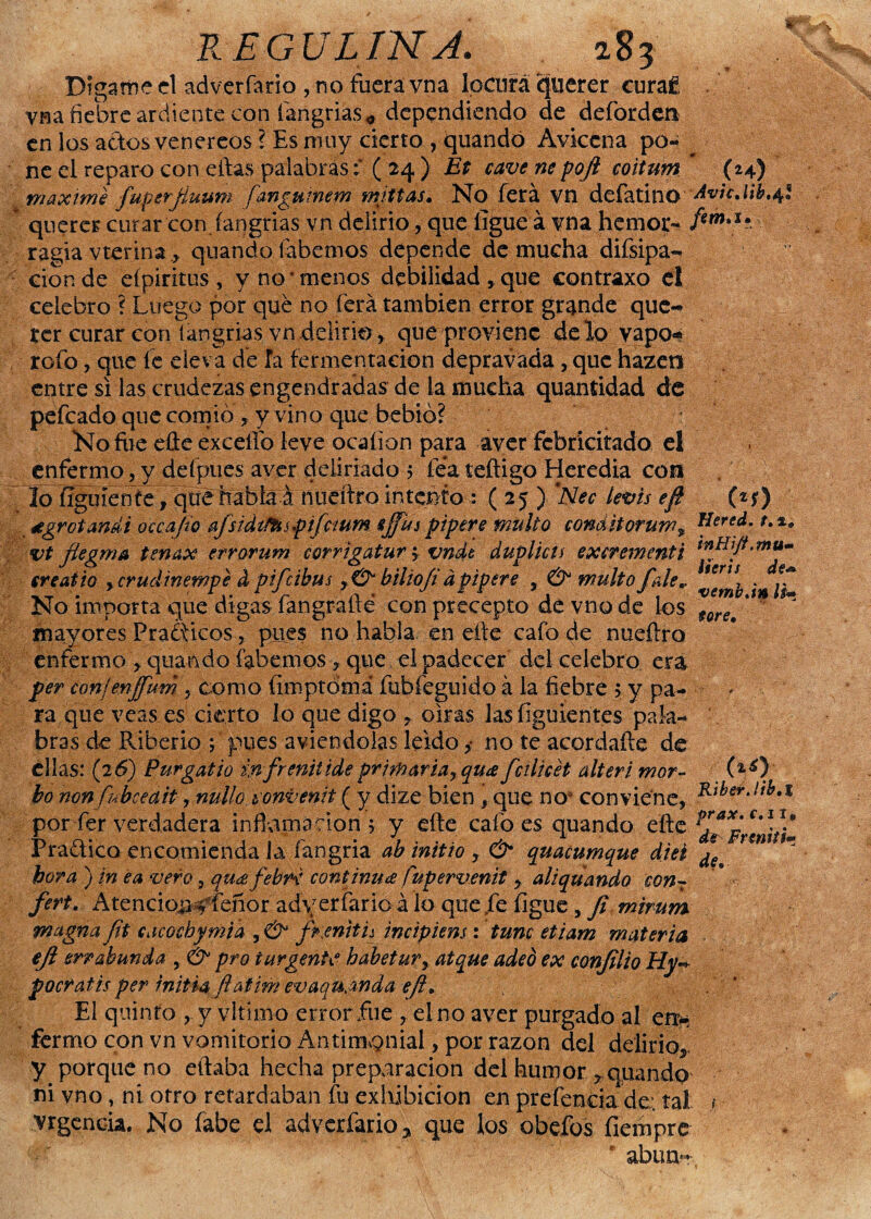 Dígame el adverfario , no fuera vna locufá (jjuerer euraf Vfia fiebre ardiente con íangrias* dependiendo de deforden en los actos venereos ? Es muy cierto , quandó Aviccna po- ^ ne el reparo con eftas palabras; ( 24 ) Et cave ne pofi coitum (24) máxime fuperjíuum fangumem mjttas. No ferá vn defátino AvicMb.^l querer curar con fangrias vn delirio, que ligue á vna hemor- /*W#I* ragia vterina., quando (abemos depende de mucha difsipa- cionde eípiritus, y no‘menos debilidad , que contraxo e! celebro ? Luego por qué no ferá también error grande que¬ rer curar con íangrias vn delirio, que proviene délo yapo* rofo, que fe eleva dé fa fermentación depravada, que hazen entre si las crudezas engendradas de la mucha quantidad de pefeado que comió ? y vino que bebió? No fue eüe exceflb leve ocaíion para aver fcbricitado el enfermo, y defpues aver deliriado 5 fea teftigo Heredia con lo ífguíenie, qué habla á nueítro intento : ( 25 ) ’Nec íevis eft («r) dgrotanái occajío afsidiMspifcium sjjhi pipere multo conditoruw^ Herc¿- vtfiegma tenax errorum corrigatur; vndt duplicu excrementi -mu¬ cre ai io ycrudinempe d pifeibus y& hiliofi d pipere , & multo file*. No importa que digas fangrafté con precepto de vno de los fer^ * ~ mayores Prácticos, pues no habla en elle cafo de nueílro enfermo » quando fabemos, que el padecer del celebro era per conjenffum , como íimptomá fubfeguido á la fiebre > y pa¬ ra que veas es cierto lo que digo , oirás las figuientes pala¬ bras de Riberio ; pues aviendolas leido ,• no te acordafte de ellas: (26) Purgatio in freniiide primar iarqua fcilicet alteri mor- (*0' bo non fnbcedit, nullo tonvenit ( y dize bien , que noa conviene, Ríber-lfb.t por fer verdadera inflamación'» y efte calóes quando efte Pra&ico encomienda la fangria ab initio , & quacumque diei ¿e * hora ) in ea vero, qu¿efebr< continua fupervenit, aliqüando con7 fert. Atencio#<feñor adverfario á lo que fe figue, Ji mirum magna fit cacochymia , & fi:eniti¿ incipiens: tune etiam materia eji errabunda , &• pro turgente habetury atque adeó ex conjilio Hy* pocratis per initia fíatim evaqu^nda eft. El quinto , y vltimo error fue , el no aver purgado al err* fermo con vn vomitorio Antimonial, por razón del delirio*, y porque no eftaba hecha preparación del humor »quando ni vno, ni otro retardaban fu exhibición en preferida de: tal y Vigencia. No fabe el adverfario^ que los obefos fiempre f abun-