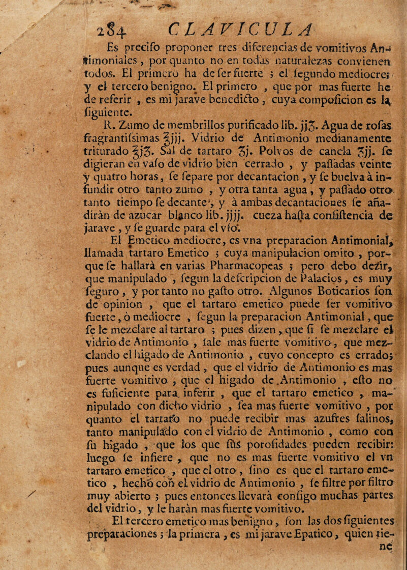 x8+ CLAVICULA Es predio proponer tres diferencias de vomitivos ArN fitnoniales, por quanto no en todas naturalezas convienen todos» El primero ha deferfuerte $ el fegundo mediocre! - y el tercero benigno. El primero , que por mas fuerte he de referir , es mi jarave benedicto , cuya compoílcion es U ííguiente. R. Zumo de membrillos purificado lib. j¿3* Agua de roías fragrantísimas §jjj. Vidrio de Antimonio medianamente triturado Sal de tártaro 3j* Polvos de canda Jjj. fe digieran en vaío de vidrio bien cerrado , y palladas veinte y quatro horas, fe fepare por decantación , y fe buelva á in¬ fundir otro tanto zumo , y otra tanta agua , y pallado otro tanto tiempo fe decante*, y á ambas decantaciones fe aña¬ dirán de azúcar blanco lib.jjjj. cueza halla confíítencia de jarave , y fe guarde para el vio'. El Emético mediocre, es vna preparación Antimonial* llamada tártaro Emético > cuya manipulación omito , por¬ que fe hallará en varias Pharmacopeas 5 pero debo de¿ir, que manipulado , íegun la defcripcion de Palacios , es muy feguro , y por tanto no gallo otro. Algunos Boticarios fon de opinión , que el tártaro emético puede fer vomitivo fuerte , 6 mediocre , fegun la preparación Antimonial, que fe le mezclare al tártaro ; pues dizen * que íí fe mezclare el vidrio de Antimonio , Íaíe mas fuerte vomitivo, que mez¬ clando el liigado de Antimonio , cuyo concepto es errados pues aunque es verdad , que el vidrio de Antimonio es mas fuerte vomitivo , que el higado de .Antimonio , ello no es fufíciente parajnferir , que el tártaro emético ^ ma¬ nipulado con dicho vidrio , fea mas fuerte vomitivo , por quanto el tarrago no puede recibir mas azufres falinos, tanto manipulado con el vidrio de Antimonio , como coa fu higado t que los que fité porofídades pueden recibir: Juega íe infiere , que no es mas fuerte vomitivo el vn tártaro emético , que el otro , fino es que el tártaro eme- tico , hecho con el vidrio de Antimonio , íe filtre por filtro muy abierto $ pues entonces llevará configo muchas partes del vidria, y le harán mas fuerte vomitivo. El tercero emetiyo mas benigno, fon las dosfiguientes preparaciones ría primera , es mi jarave Epatico, quien tie¬ ne