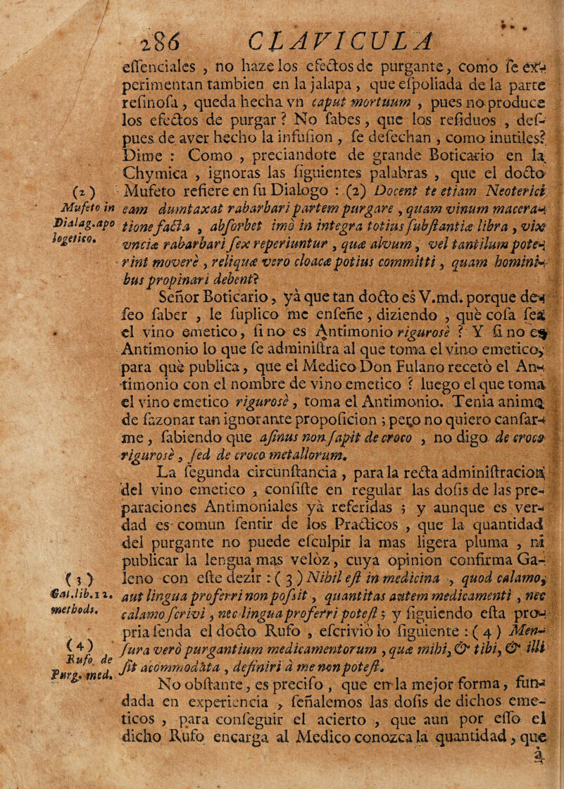 (O . Mufzto in D'talag.apo l&geíiso. (O fáalJib'ii, methodi, (4) Rufo de furg* med. agó CLAVICULA effenciaics , no házelos efectos de purgante, como feét^ perimentan también en la jalapa, que eí paliada de la parce refmofa, queda hecha vn caput mortmm , pues no produce los efectos de purgar ? No fabes, que los refiduos , defc pues de aver hecho la infufion , fe defechan , como inútiles?, Dime : Como , preciándote de grande Boticario en la Chymiea , ignoras las íiguientes palabras , que el dodo Mufeto refiere en fia Dialogo : (2) Docent te etiam Neoterici ea?n dumtaxat r abarbar i partem purgare , quam vinutn maceran tionefaBa , abforbet ima in íntegra totimfubftantíee libra , vm incide r abarbar i fe x reper iuntur , quee aivum, vel taniilum poten rint moveré , reliquce vero cloaca potius commltti, quam hominin bus propinar i debentl Señor Boticarioya que tan dodo es V.md. porque den feo faber , le fuplico me enfeñe, diziendo , que cofa fe£ el vino emético, fino es Antimonio rigurosé ? Y finoe% Antimonio lo que fe adminiílra al que toma el vino emético,' para que publica, que ei Medica Don Fulano recetó el Arm •timoniQ con el nombre de vino emético ? luego el que toma el vino emético riguroso, toma el Antimonio. Tenia anirma, de fazonar tan ignorante propoficion ; pei;o no quiero canfarn me, fabiendo que afinus non f apit de croco , no digo de croco- rigurosé, fed de croco metallomm• La fegunda eircünftancia , para la reda adminifiracio^ del vino emético , confifte en regular las dofis de las pre«* paradoncS Antimoniales ya referidas , y aunque es ver* dad es común fentir de los Pradicos , que la quantidad del purgante no puede efculpir la mas ligera pluma , ni publicar la lengua mas veloz, cuya opinión confirma Ga-i leño con efte ciezir : ( 3 ) Nibilejl in medicina , quod calamos aut lingua proferrinon pofsit, quantitas autem medicamentt , nee ealamo ferivi x me linguaproferri poteft y y figuiendo eíta proh pria fenda el dodo Rufo , eferivió lo figuiente 1(4) Men- fura vero purgantium medie amentorum , qua mibix& tibir & Mi fit acommodata , definir i a me mn poteji* No ahilante, esprecifo , que en la mejor forma, furn dada en experiencia , feñalemos las dofis de dichos eme- ticos , para confeguir el acierto , que aun por eífo el dicho Rufo encarga al Medico conozca la quantidad > que 4