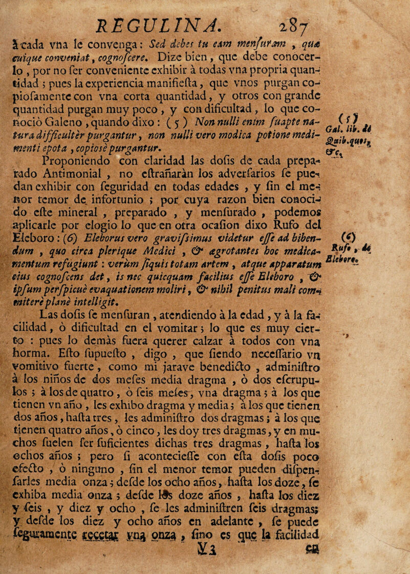 S'Cada vna le convenga : Sed debes tu eam menfuram , qu& cuique conveniat, cognofcere• Dize bien , que debe conocer¬ lo , por no fer conveniente exhibir á todas vna propria quan¬ tidad ; pues la experiencia manifieda, que vnos purgan co- piofamentccon vna corta quantidad, y otros con grande ‘, lo que co- menti spot a , copióse purgantur. ^» Proponiendo con claridad las dofis de cada prepa* x fcado Antimonial , no edrañarán los adverfarios fe puc^. dan exhibir con feguridad en todas edades , y fin el mcn ñor temor de. infortunio ; por cuya razón bien conoció do ede mineral , preparado , y menfurado , podemos aplicarle por elogio lo que en otra ocafion dixo Rufo del Eléboro: (6) Eleborus vero gravifsimus videtur ejfe ad biben- (¡0 dum , quo sirca plerique Medid , & agr otantes boc medica- *d*f9* *Í mentum refugimt: verum Jiquis totam artem , atque apparatum Sle(f9rf¿ eius cognofcens det, is nec quicquam facilius e]Je Eléboro , & ipfumperfpicué evaquationem molir't, & nibil penitus mali com*i enitere plañe intelligit. Las dofis fe menfuran , atendiendo á la edad , y á la fa-¡ cilldad, ó dificultad en el vomitar > lo que es muy cier¬ to : pues lo demás fuera querer calzar á todos con vna horma. Efto fupueílo , digo , que fiendo neccífario vn vomitivo fuerte, como mi jarave benedi&o , adminiftro á los niños de dos mefes media dragma , ó dos eferupu- los > á los de quatro , ó feis metes, vna dragma 5 á los que tienen vn año , les exhibo dragma y media $ á los que tienen dos años, hada tres, les adminidro dos dragmas; á los que tienen quatro años * ó cinco, les doy tres dragmas, y en mu¬ chos fuelen fer fufiáentes dichas tres dragmas , halla los cchos afíos ; pero íi aconteciese con ella dofis poco efeílo , ó ninguno , fin el menor temor pueden difpcn- farles media onza; defde los ocho años, hada los doze?fe exhiba media onza 5 defdc I#s doze años , hada los diez y feis , y diez y ocho , fe les adminidren feis dragmas; y dcfde los diez y ocho años en adelante , fe puede feguanaente cecetag yng onz^ , fino es que la facilidad Kl s* m juapte v > / . potione medi- err quantidad purgan muy poco , y con dinciutad noció Galeno ,quando dixo : (5) Non mili en t-ura difficultér purgantur, non nulli vero módica