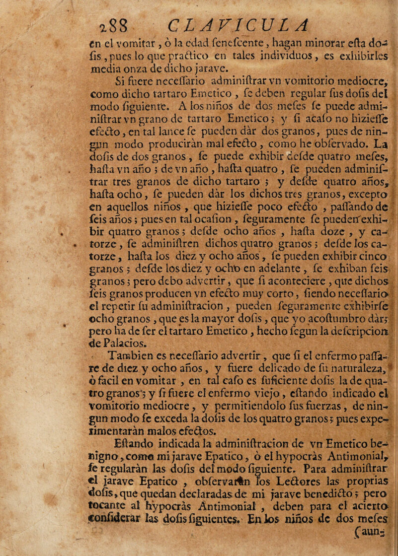 en el vomitar , ó la edad íenefcente, hagan minorar efta do- íis ,pues lo que pradico en tales individuos, es exhibirles media onza de dicho jarave. Si fuere neceíTario adminiftrar vn vomitorio mediocre, como dicho tártaro Emético ? fe deben regular fus dofis del modo figuiente. A los niños de dos mefes fe puede admi¬ niftrar vn grano de tártaro Emético; y íi acaío no hizieífe efedo, en tal lance fe pueden dar dos granos, pues de nin¬ gún modo producirán mal efedo , como he obíervado. La dofis de dos granos, fe puede exhibir defde quatro mefes, halla vn año ; de vn año , hafta quatro , fe pueden adminif¬ trar tres granos de dicho tártaro ; y defde quatro años, hafta ocho, fe pueden dar los dichos tres granos, excepto en aquellos niños , que hizieífe poco efedo , paífandode feis años; pues en tal ocafion, feguramente fe puederf exhi¬ bir quatro granos; defde ocho años , hafta doze , y ca- torze, fe adminiftren dichos quatro granos 5 defde los ca- torze, hafta los diez y ocho años, fe pueden exhibir cinco granos 5 defde ios diez y ocht) en adelante , fe exhiban feis granos 5 pero debo advertir * que íi aconteciere , que dichos feis granos producen vn efedo muy corto, fiendo neceíTario el repetir fu adminiftracion , pueden feguramente exhibí ríe ocho granos, que es la mayor dofis , que yo acoftumbro dar? pero na de fer el tártaro Emético, hecho fegun la defcripcioü de Palacios. También es neceíTario advertir, que íi el enfermo paila- rede diez y ocho años, y fuere delicado de fu naturaleza, ó fácil en vomitar , en tal cafo es fuficiente dofis la de qua¬ tro granosy fi fuere el enfermo viejo , citando indicado el vomitorio mediocre, y permitiéndolo fus fuerzas, de nin¬ gún modo fe exceda la dofis de los quatro granos ? pues expe¬ rimentarán malos efedos. Eftando indicada la adminiftracion de vn Emético be¬ nigno, coma mijaraveEpatico, óelhypocrás Antimonial, íe regularán las dofis del modo figuiente. Para adminiftrar el jarave Epatico , obfervatfn los Ledores las proprias dofis, que quedan declaradas de mi jarave benedido ? pero tocante al hypocrás Antimonial , deben para el acierto confiderar las dofis figuientes. En los niños de dos mefes