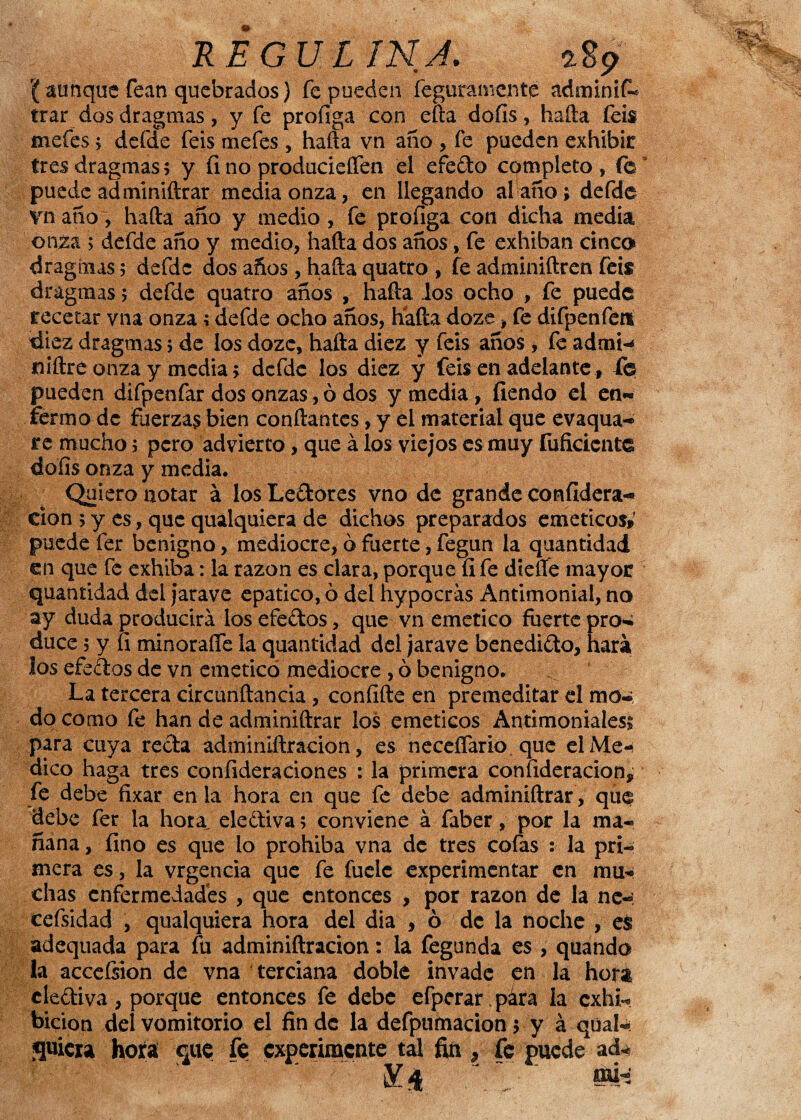 RE GUI INJ. 289 r(aunque fean quebrados) fe pueden feguramcnte adminií- trar dos dragmas, y fe profiga con efta doíis, baila feis mefes ; defde feis mefes, hafta vn año , fe pueden exhibir tres dragmas5 y fino producieífen el efedo completo , fe puede adminiílrar media onza, en llegando al ano; defde vn año, hada año y medio , fe profiga. con dicha media onza > defde año y medio, hada dos años, fe exhiban cinco dragmas 5 defde dos años, hada quatro , fe adminiftren feis dragmas> defde quatro años , hafta los ocho , fe puede recetar vna onza; defde ocho años, hafta doze, fe difpenfen diez dragmas 5 de los dozc, halla diez y feis años, fe adrni-* niftre onza y media; defde los diez y feis en adelante, fe pueden difpenfar dos onzas, ó dos y media , fiendo el en¬ fermo de Fuerzas bien confiantes, y el material que evaqua- re mucho; pero advierto, que á los viejos es muy Inficiente dofis onza y media. Quiero notar a los Ledores vno de grande confidera- cion ; y es, que qualquiera de dichos preparados eméticos» puede fer benigno, mediocre, ó fuerte, fegun la quantidad en que fe exhiba: la razón es clara, porque íi fe diefie mayor quantidad del jarave epatico, 6 del hypocrás Antimonial, no ay duda producirá los efedos, que vn emético fuerte pro¬ duce ; y fi minorafle la quantidad del jarave benedido, hará los efedos de vn emeticó mediocre , ó benigno. La tercera circunftancia , confifte en premeditar el mo¬ do como fe han de adrrñniftrar los eméticos Antimoniales; para cuya reda admirufiracion, es neceflario. que elMe-< dico haga tres confideraciones : la primera confideracion, fe debe fixar en la hora en que fe debe adminiílrar, que debe fer la hora elediva; conviene á faber, por la ma¬ ñana , fino es que lo prohíba vna de tres cofas : la pri¬ mera es-, la vrgencia que fe fuele experimentar en mu¬ chas enfermedades , que entonces , por razón de la ne- cefsidad , qualquiera hora del dia , ó de la noche , es adequada para fu adminiftracion: la fegunda es , quando la acceísion de vna terciana doble invade en la hora elediva, porque entonces fe debe efperar.pára la exhi¬ bición del vomitorio el fin de la defpumacion; y á qüal-: fluiera hora que fe experimente tal fin , fe puede ad-