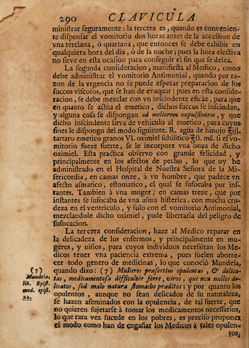 apo CLAV1CU LA miniftrar feguramente : la tercera es, quando es convenien¬ te difpenfar el vomitorio dos horas antes de la accefsion de vna terciana, ó quartana , que entonces fe debe exhibir en qualquiera hora del dia , ó de la noche > pues la hora electiva no firve en efta ocafion para confeguir el fin que fe deíea. La fegunda confideracion, manifiefta al Medico, como debe adminiftrar el vomitorio Antimonial, quando por ra¬ zón de la vrgcncia no fe puede efperar preparación de los fuccos vifeofos, que fe han de evaquar 5 pues en efta confide¬ racion , fe debe mezclar con vn infeindente eficaz, para que en quanto fe actúa el emético, dichos fuccos fe inícindan, y alguna cofa fe difpongan ad meliorem expuljionem , y que dicho infeindente firva de vehículo al emético, para cuyos fines le difpongo del modo íiguiente.. R. agua de hinojo jj» tártaro emético granos VI. oximiel fchilitico ^íi. me. fi el vo¬ mitorio fuere fuerte, fe le incorpore vna onza de dicho oximiel. Efta pra¿tica obfervo con grande felicidad ? y principalmente en los afectos de pecho , lo que oy he adminiftrado en el Hofpital de Nueftra Señora de la Mi- fericordia, en camas onze, a vn hombre , que padece vn afe&o afmatico , eftomatico ,el qual fe fufocaba por infL Cantes. También á vna muger, en camas treze, que por inflantes fe fufocaba de vna afina hiftcrica, con mucha cru¬ deza en el ventrículo , y folo con el vomitorio Antimonial* mezclándole dicho oximiel, pude libertarla del peligro de Sufocación* La tercera confideracion, haze al Medico reparar eií la delicadeza de los enfermos, y principalmente en mu-¡ geres, y niños, para cuyos individuos necefsitan los Mé¬ dicos tener vna paciencia extrema , pues fuelcn aborre¬ cer todo genero de medicinas, lo que conoció Mundelay (7) quando dixo: (7) Mulleres prafertim opulentas , & delica- Mándelo, $as # medicamentofa dtfficulter ferre, viros, que nok nidios de-. íd tf/i l*ca*os> M ntah natura Jl omacho pr aditos > y por quanto los Ti.' *** ' opulentos , aunque no fcan delicados de fu naturaleza* ^ fe hazen afeminados con la opulencia , de tal fuerte, que no quieren fujetarfe á tomar los medicamentos necesarios, lo que rara vez fucede en los pobres, es precifo propones el modo como han de engañar los Médicos á tales opulen^ m