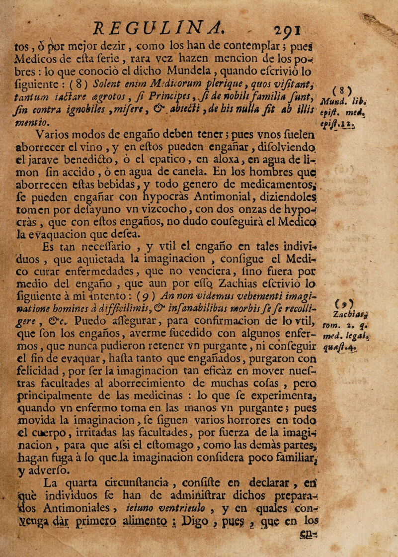 REGULINJ. . api tos, o ]W mejor dezir, como los han de contemplar $ pueá Médicos de efta ferie , rara vez hazen mención de los po-í bres : lo que conoció el dicho Mundela, quando efcrivió lo íiguiente : ( 8) Soletó enim Medicorum pkrique, quos vijitant^ tañitim tañare ¿egratos , Ji Principes, Ji de nobih familia fmt, ^ad.lib, Jin contra ignobiles, mifere , & .ahefii 7de bis nulla fit ab illis efifi. medí tnentto. Varios modos de engaño deben tener 5 pues vnos fuelen aborrecer el vino , y en eftos pueden engañar, difolviendo. el jarave benedi&o, ó el epatico, en aloxa , en agua de 1h moa fin accido , ó en agua de canela. En los hombres quci aborrecen eftas bebidas, y todo genero de medicamentos^ fe pueden engañar con hypocrás Antimonial, diziendolcg tomen por deíayuno vn vizcocho, con dos onzas de hypo-í eras, que con eftos engaños, no dudo coufcguirá el Medico Jaevaquacion que defea. Es tan neceífario , y vtil el engaño en tales indivi* dúos , que aquietada la imaginación , configue el Medi¬ co curar enfermedades, que no venciera, lino fuera por medio del engaño , que aun por elfo. Zachias efcrivió lo figuiente á mi intento: (9 ) An non videmus vebementi imagU natione homines d difficilimis , & infambilibns mor bis fe fe recoili- ge re, &c* Puedo aífegurar, para confirmación de lo vtil, que fon los engaños, averme fucedido con algunos enfer- med.iegah mos, que nunca pudieron retener vn purgante, ni cdnfeguir quajl*4 el fin de evaquar, hafta tanto que engañados, purgaron con felicidad , por fer la imaginación tan eficaz en mover nuef- tras facultades a! aborrecimiento de muchas cofas , pero principalmente de las medicinas : lo que fe experimenta* quando vn enfermo toma en las manos vn purgante 5 pues movida la imaginación, fe figuen varios horrores en todo el cuerpo, irritadas las facultades, por fuerza delaimagi-» nación , para que afsi el eftomago , como las demás parres* hagan fuga á lo queda imaginación confidera poco familiar!' y adverío. La quarta citcunftancia, confiftc en declarar , en1 íque individuos fe han de admiéiftrar dichos preparan dos Antimoniales > ieiuno ventrículo , y en quales con-; .venga dar primero alimento ; Digo * pues * que en los (*} Zachias¿ tom. 2„ q»