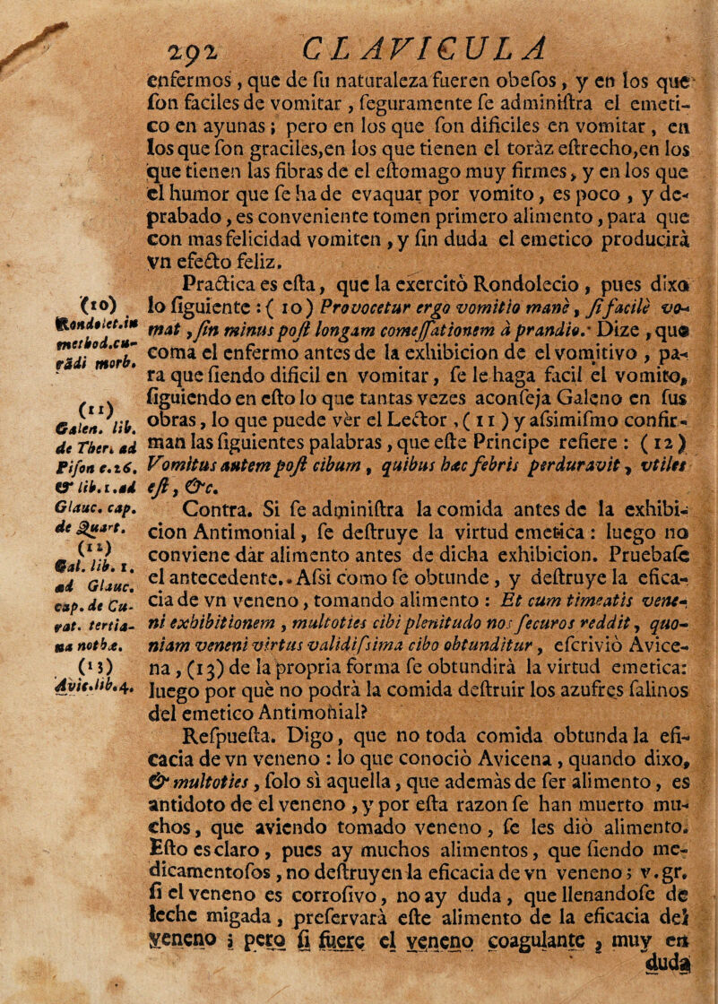 (to) fnctkod.cn- vidi morh• Galea. Itb. de Tber, ad Pifen c.16. fPlib.i.ad Glauc. cap, de guare. (,i) Gal. lib. i. mi Glauc. cap. de Cu- rae. tertia- ib« notb¿e. 00 AvteMb. 4, 292 CLAVICULA enfermos, que de fu naturalezafueren obefos * y en los que fon fáciles de vomitar , feguramente fe admintftra eí eméti¬ co en ayunas; pero en los que fon difíciles en vomitar, en los que fon gráciles,en los que tienen el toráz eftrecho,en los ¡que tienen las fibras de el cito mago muy firmes > y en los que el humor que fe hade evaquar por vomito, es poco , y de* prabado, es conveniente tomen primero alimento, para que con mas felicidad vomiten ,y fin duda el emético producirá yn efedo feliz, Pradica es ella, que la exercitó Rondolecio , pues dixa lo fíguiente : ( 10 ) Provocetur ergo vomitio mane, fifacile vo-* mat 9 fin minus pofi longxm comefiationem a pr andio.m Dize , qu® coma el enfermo antes de la exhibición de el vomitivo , pa¬ ra que fiendo difícil en vomitar, fe le haga fácil el vomito* figuiendo en cfto lo que tantas vezes aconfeja Galeno en fus obras, lo que puede ver el Ledor r( 11) y afsimifmo confir- palabras, que efte Principe refiere : ( 12 ) cibum y quibus hxc febris perduravit r vtiles adminiftra la comida antes de la exhibi¬ ción Antimonial, fe deílruye la virtud emética: luego no conviene dar alimento antes de dicha exhibición. Pruebafe elaRtecedente.* Afsicomofe obtunde, y deílruye la efica¬ cia de vn veneno, tomando alimento : Et cum timeatis vene- ni exhibitionem , multoties cihi plenitudo nos fe euros reddit, quo- niam venene virtus validifsima cibo obtunditur, eferivió Avice- man las figuientes Vomitus anteen poft efi \ &c. Contra. Si fe na, (13) de la propria forma fe obtundirá la virtud emética: luego por qué no podrá la comida deftruir los azufres falinos del emético Antimonial? Refpuefta. Digo, que no toda comida obtunda la efi¬ cacia de vn veneno : lo que conoció Avicena, quando dixo* & multoties y folo si aquella, que además de fer alimento, es antidoto de el veneno ,y por eíta razón fe han muerto mu¬ chos , que aviendo tomado veneno, fe les dio alimento. Efto es claro, pues ay muchos alimentos, que fiendo me- dicamentofos, no deítruyenia eficacia de vn veneno > v.gr. íi el veneno es corroíivo, no ay duda, que llenandofc de leche migada, prefervará efte alimento de la eficacia dei ¡veneno 5 pero fi fuere el veneno coagulante l muy ci* dudai