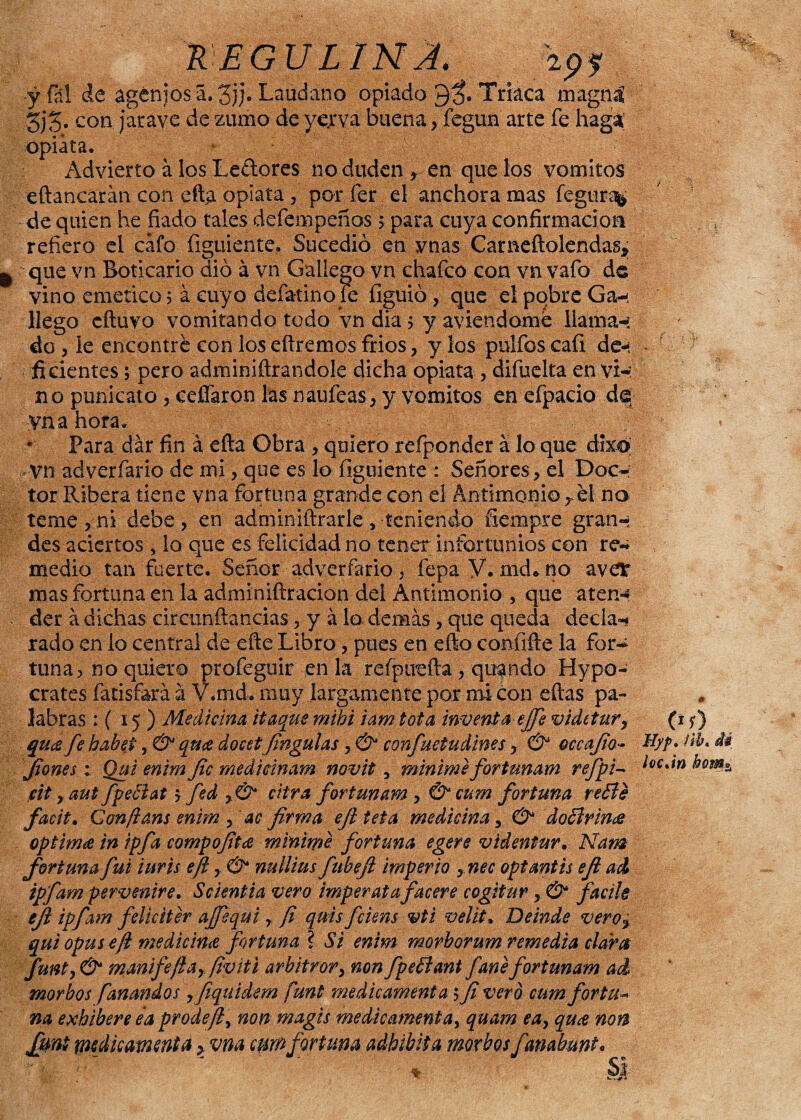 K EGULINJ. ipy yfál de agcnjos a,3j)« Láudano opiado Triaca magná 5j5« con jaravc de zumo de yejrva buena, fegun arte fe haga; opiata. Advierto a los Ledores no duden * en que los vómitos eftanearán con eft;a opiata , por fer el anchora mas fegur^ de quien he fiado tales defempeños 5 para cuya confirmación refiero el cafo figuiente, Sucedió en ynas Carneftolendas* que vn Boticario dio á vn Gallego vn chafco con vn vafo de vino emético 5 á cuyo defatino fe figuió , que el pobre Ga-. llego cftuvo vomitando todo vn dia 5 y aviendome llaman do , le encentre con los eílremos frios, y los pulfos cafi de-' ficientes 5 pero adminiftrandole dicha opiata , difuelta en vi- no punicato, cefíaron las naufeas, y vómitos en efpacio de; yna hora. • Para dar fin á efta Obra , quiero refponder á lo que dixo Vn adverfario de mi, que es lo figuiente : Señores, el Doc¬ tor Ribera tiene vna fortuna grande con el Antimonio,.el no teme , ni debe , en adminiftrarle, teniendo fiempre gran-; des aciertos 5 lo que es felicidad no tener infortunios con re¬ medio tan fuerte. Señor adverfario , fepa V. md* no avev mas fortuna en la adminiftracion del Antimonio , que aten¬ der á dichas circunftancias, y á lo demás, que queda deda-* rado en lo central de-eñe Libro, pues en efto confifte la for¬ tuna, no quiero profeguir en la refpuefta, qugndo Hypo- crates fatisfará.á V.md. muy largamente por mi con eftas pa¬ labras : ( 15 ) Medicina itaque mihi idm tota inventa ejje vidttury qu<z fe habed, & qti# docstfingulas, & confuetudines, & occafio- fiones; Qui enim fie medicinam novit, minime fortunam refpi- cit r aut fpeBat y fed y& cifra fortunam , & cum fortuna re£le facit. Gonfíám enim , ac firma efi teta medicina y & doctrines óptima tn ipfa compofita minime fortuna egere videntur, Nam fortuna fui inris efi y& nullius fubefi imperio ynec opt antis efi ad ipfam pervenire. Scientia vero imperata f acere cogitar, & facile efi ipfam feliciter ajfequi r fi quis fciens vti velit. De inde veroy qui opus efi medicina fortuna ? Si enim morborum remedia claree funty& manifefiayfiviti arbitrory non fpettant fanéfortunam ad morbos f anandos yfiqaidem funt medie amenta 5 fi vero cum fortu- na exhiben ea prode/l, non magis medicamenta¡ quam eay qu¿e non funt medie avienta > vna cum fortuna adhibiia morbos fanabunt / 00 Uyp» ftb» di locan bom*