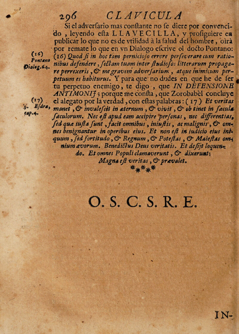 (16) tontano P¡al$g.6- 4. (*7) if~ Éfdr*} wp*4» api CLAVICULA Si el adverfario mas confiante no fe diere por convenci¬ do , leyendo efta LLA VECILLA, y profiguiere ea publicar lo que no es de vtilidad á la falud dei hombre, oirá por remate lo que en vn Dialogo eícrive e*l do¿to Pontano: (i 6) Quod Ji in hocfam per ni dejo errore per fez erare cum ratio nibus defendere ¿feBam tuam ínter fiudiofos litterarum propaga- re perrexeris, & megravtm adver jarium , atque tnim'unm per- petuum es habiturus. Y para que no dudes en que he de fer g tu perpetuo enemigo, te digo , que IN DEFENSIONE ANTIMONIJ y porque me confia , que Zorobabel concluye el alegato por la verdad, con eflas palabras: ( 17 ) Et veritas manet, & invdéficit in ¿eternum , & vivit > & oh t'met in faculé faculorum. Nec efi apud eant accipire per Joñas t nec dífferentias9 fed qua iíifta funt, fiacit ómnibus, iniujlis, ac malignis\ & om« nes benignantur inoperibus eius. Et non efi in ludido eius int+ guum 9 fie d fortitudo, & Regnum, & Pote fias , O* Mdeftas omi nium&vorum• BenediBus Deas veritatis, Et de fifi loquen* de* Et omnes Populi elamaverunt, & dixerunti Magna efi ventas, & pravale*. O. S. C. S. R. E.