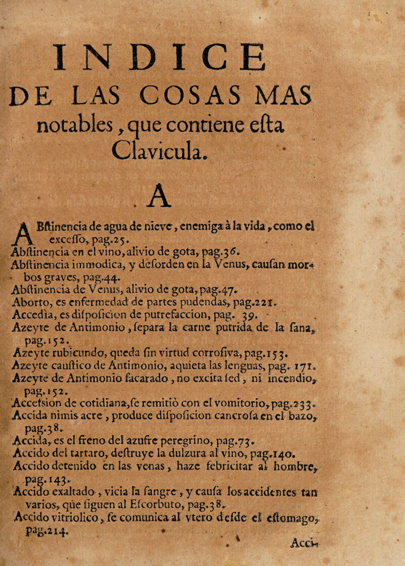 INDICE DE LAS COSAS MAS notables > que contiene efta Clavicula. ABftlnencia de agua de nieve, enemiga á la vida>como ci exceíTo^pag.25. . Abftínencia en el vino,alivio de gota, pag^tf. Abftindicia immódica, y deforden en la Venus,, caufan mor^ * bos graves, pag.44. Abftinenda de Venus, alivio de gota, pag.47^ Aborto, es enfermedad de partes pudendas, pag.221. Accedía, es diípoíkien de putrefacción, pag. 39. • Azeyte de Antimonio, fepara la carne pútrida de la fana^ pag. 152. Azeyte rubicundo, queda fin virtud corrofiva,pag.i53, Azeyte cauftico de Antimonio, aquieta las lenguas, pag, 171* Azeyte de Antimonio facarado , no excitafed, ni incendio,, pag. 152. Accefsion de cotidiana,fe remitió con el vomitorio,pag.23 3 Accida nimis acre , produce difpoficion cancrofaenel bazo? pag.^8., Accida, es el freno del azufre peregrino, pag.73* Accido del tártaro, deftruye la dulzura ai vino, pag.140. Accido detenido en las venas, haze febricitar al hombre,- pag. 143. • Accido exaltado , vicia la fangre , y cania los accidentes tan varios, que liguen al Efcorbuto, pag.3 8.. Accido vitriolico > fe comunica al vtero d efde el eflomago^ PaS*214* Accv? 4
