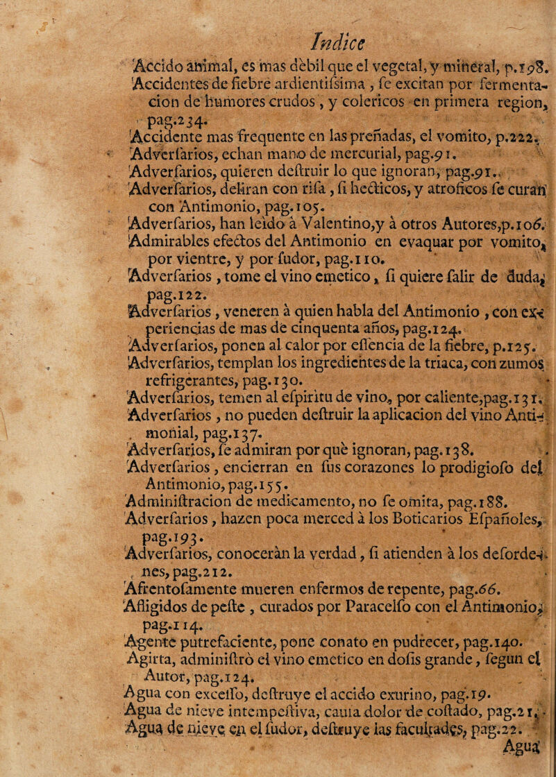 decido animal, es mas debí! que el vegetal, y mineral,'p.rp8. Accidentes de fiebre ardiendísima , fe excitan por fermenta^ don de humores crudos , y coléricos en primera región. ' pag.2j4. Accidente masfrequente en las preñadas, el vomito, p.222. Adverfarios, echan mano de mercurial, pag.91. Adversarios, quieren deftruir lo que ignoran, pag.91... Adverfarios, deliran con rifa, fi hedicos, y atrofíeos fe curan’ con Antimonio, pag. 105* Adverfarios, han leído á Valentino,y á otros Autores,p.io& Admirables efedos del Antimonio en evaquarpor vomito* por vientre, y por fudor, pag.i 10. Adverfarios, tome el vino emético * íi quiere falir de duda¿ pag. 12 2. Adverfarios, veneren á quien habla del Antimonio , con ex< periencias de mas de cinquenta años, pag.i 24, Adverfarios, ponen al calor por eííencia de la fiebre, p.ia?. Adverfarios, templan los ingredientes de la triaca, con zumos refrigerantes, pag. 130. Adverfarios, temen al efpiritu de vino* por caliente,pag,i31. Adverfarios , no pueden deftruir la aplicación del vino Anti^l . moriial, pag.i37« Adverfarios, íe admiran por que ignoran, pag. 138. Adverfarios , encierran en fus corazones lo prodigiofo del Antimonio, pag. 155 • Adminiftracion de medicamento, no fe omita, pag. 188. Adverfarios, hazen poca merced á los Boticarios Efpañoles, pag.!93. Adverfarios, conocerán la verdad, fi atienden á los deforde^ • nes,pag.2i2. ^ M Afrentofamente mueren enfermos de repente, pag.66. Afligidos de pefte , curados por Paracelfo con el Antimonio^ Autor, pag. 124* _ Agua con exceífo, deftruye el accido exurino, pag.rp. Agua de nieve intempeftiva, cama dolor de coftado, pag.21,; Agua de nieve e¿t el fudor, deftruye las facultades pag.22.