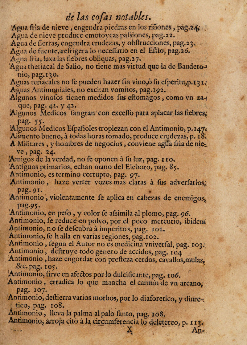 Agua fria de nieve, engendra piedras en los riíiones, pág.2^ Agua de nieve produce emotoyeas pafsiones, pag.22. Agua de fierras, engendra crudezas, y obílrucciones, pag. 2 3* Agua de fuente, refrigera lo neceflario en el Eftio, pag.26* Agua fria, laxa las fiebres obliquas, pag.27» Agua theriacal de Salió, no tiene mas virtud que la de Baudercn ■nio, paga'3 o» Aguas teriacales no fe pueden hazer fin vino,ó fu efperitu,p.i3i; Aguas Antimoniales, no excitan vómitos, pag. 192. Algunos vinofos tienen medidos fus eftomagos , como vn za-* que, pag. 41, y 42. Algunos Médicos fan gran con excedo para aplacar las fiebres* r Pag- 55- . Algunos Médicos Efpañoles tropiezan con el Antimonio, p. 147* Alimento bueno, á todas horas tomado, produce crudezas, p. 18* A Militares, y hombres de negocios, conviene agua fria de nie^ ve, pag. 24. Amigos de la verdad, no fe oponen á fu luz, pag. no. Antiguos primarios, echan mano del Eléboro, pag. 85. Antimonio, es termino corrupto, pag, 97. Antimonio, haze verter vozesmas claras á fus adv criarías* P?g-9i- I Antimonio, violentamente fe aplica en cabezas de enemigos, pag.95. Antimonio, en pefo, y color fe afsimila al plomo, pag. 96. Antimonio, fe reducé en polvo, por el poco mercurio, ibidem Antimonio, no fe défeubra á imperitos, pag. 1 ox. Antimonio,fe halla en varias regiones, pag.102. Antimonio, fegun el Autor no es medicina vniverfal, pag. 103; Antimonio, deftruye todo genero de accidos, pag. 104 Antimonio, haze engordar con preíteza cerdos, cavallos,muías, &c.pag. 105. Antimonio, firve en afedos por lo dulcificante, pag. 106. Antimonio, erradica lo que mancha el carmín de vn arcano^ pag. 107. Antimonio, deftierra varios morbos, por lo diaforético, y diure- rico, pag. 108. Antimonio, lleva la palma al palo fanto, pag. 108. Antimonio, arroja citó a la, circunferencia lo deletéreo, p. 113. '  * An<*