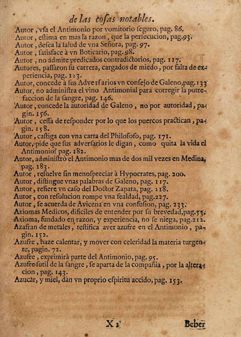 Autor ,'vfa el Antimonio por vomitorio feguro, pag. 86. Autor, eftiuia en mas la razón , que la perfecucion, pag#}* Autor, defeá la fallid de vna Señora, pag. 97. Autor , fatisface a vn Boticario, pag.98. Autor, no admite predicados contradiíiorios, pag. 117; Autores, pallaron fu carrera, cargados de miedo, por falta de perienda, pag. 12 3. Autors concede á fus Adve rfarios vn confejo de Galeno,pag. 13 3' Autor, no adminiftra el vino Antimonial para corregir la putre¬ facción de la fangre, pag. 146. Autor, concédela autoridad de Galeno, no por autoridad, pa^ gin. if6. Autor, ceífa de refponder por lo que los puercos pra&ican, pa^ gin.158. Autor, caftiga con vna carta del Philofofo, pag. 171. Autor, pide que fus adverfarios le digan, como quita la vida el Antimonio? pag. 182. Autor, adminiftró el Antimonio mas de dos mil vezes en Medina^ pag. 183. Autor , refuelve fin menofpreciar á Hypoeratcs, pag. 200* Autor ,diftingue vnas palabras de Galeno, pag. 117. Autor ? refiere vn cafo del Dodor Zapata, pag. 118. Autor , con refolucion rompe vna fealdad, pag.227. Autor, fe acuerda de Avicena en vna confufion, pag. 2 3 3V Axiomas Médicos, difíciles de entender por fu bre vedad,pag.y£¡ Axioma, fundado en razón, y experiencia, no fe niega, pag,212* Azafrán de metales/ teftifica aver azufre en el Antimonio, pá-j gin. 152. Azufre, haze calentar, y mover con celeridad la materia turgén-? te, pagin. 72. Azufre , exprimirá parte del Antimonio, pag. 9 j. Azufre fútil de la fangre, fe aparta de la compañía, por la ajtcr&i cion ,pag. 143. Azúcar, y miel, dan vn proprio efpiritq accido, pag, 153,