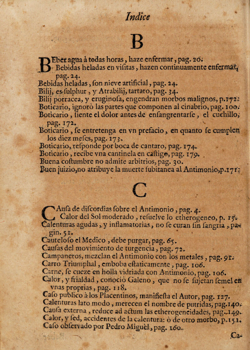 B B'Efcct agua á todas horashaze enferrnar, pag. 20* r Bebidas heladas en viíítashazen continuamente enferma!^ pag. 24. Bebidas heladas, fon nieve artificialpag. 24. Bilij, es fulphur , y Atrabilij, tártaro, pag. 34. Eilij porracea, y eruginofa, engendran morbos malignos, p.xyi; Boticario, ignoró las partes que componen al cinabrio, pag. 100; Boticario , fíente el dolor antes de enfangrentarfe, el cuchillo,' pag. í 72, Boticario , fe entretenga en vn prefacio * en quamto fe cumplen los diez me fes, pag. 173* Boticario* refponde por boca de cántaro, pag, 174* Boticario, recibe vna cantinela en caftig©, pag. 17^. Buena coftumbre no admite arbitrios, pag. 30. Buen ]uizio,no atribuye la muerte fubitanea al Antimonio,payr; CAufa de difeordias fobre el Antimonio, pag. 4,, Calor del Sol moderado , refueíve lo etherogeneo, p. i fi Calenturas agudas *y inflamatorias., no fe curan fin fangria gin. jr. Cautelofo el Medico , debe purgar, pag. 65. Caufas del movimiento de turgencia, pag. 72* Campaneros, mezclan el Antimonio con los metales, pag. Carro Triumphal, emboba eftaticamente, pag. 106. Ca me, fe cueze en bolla vidriada con Antimonio, pag. 106. Calor, y frialdad, conoció Galeno, que no fe fiijetan íemelef ^ vnas proprias, pag. 118* Cafo publico a los Placentinos, manifiefta el Autor, pag. 127. Calenturas lato modo, merecen el nombre de pútridas, pag.i40¿ Caufa externa,reduce ad adum las ethcrogencidades, pag.^149*. Calor, y fed, accidentes de la calentura: ó de otro morbo,. p*a 5,1® Cafo obfervado por Pedro Miguel, pag.