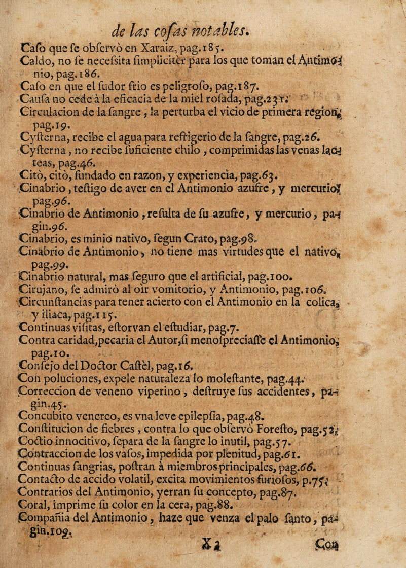Cafó que fe obfervó en Xaraiz, pag. 185. - Caldo, no fe necefsita íimpliciter para los que toman eí AütimÓ^ nio, pag» 186. Cafo en que ei fudor frió es peligrofo, pag.i 87. Caufa no cede a la eficacia de la miel rofada, pag.2 3 r¿ * Circulación de la fangre, la perturba el vicio de primera regior^ pag.19, Cyfterna, recibe el agua para refrigerio de la fangre, pag.26. Cyfterna, no recibe íuficiente chilo , comprimidas las venas fao* teas, pag.46. Citó, citó, fundado en razón, y experiencia, pag.63. Cinabrio, teftigo de aver en el Antimonio azufre, y mercurio? pag.p<5. Cinabrio de Antimonio, refulta de fu azufre, y mercurio, pa-j gín. 9 6. Cinabrio, es minio nativo, fegun Grato, pag.pS. Cinabrio de Antimonio * no tiene mas virtudes que el nativo^ pag.99. Cinabrio natural, mas feguro que el artificial, pag. 100. Cirujano, fe admiró al oir vomitorio, y Antimonio, pag. rodf Circunftancias para tener acierto con el Antimonio en la cólica^ y iliaca, pag.i 15. Continuas viíitas, eftorvan eleftudíar, pag.y. Contra caridad,pecaría el Autor,fi menoípreciaflc el Antimonio,; pag.xo. Confejo del Dodor Caftel, pag.x& Con poluciones, expele naturaleza lo moleftante, pag.44* Corrección de veneno viperino, deíiruye fus accidentes, pa-: gin.45.. Concúbito venereo, es vna leve epilepfia, pag.48, Conftitucion de fiebres , contra lo que obfervó Forefto, pag.jSi Codio innocitivo, fepara de la fangre lo inútil, pag.57. Contracción de los vafos, impedida por plenitud, pag.tfi. Continuas fangrias, poftran á miembros principales, pag.66* Contado de accido volátil, excita movimientos furfolos, p.7^ Contrarios del Antimonio, yerran fu concepto, pag.87. Coral, imprime, fu color en la cera, pag.88. Compañía del Antimonio, hazcque venza el palo fanto, pá¿ gin.iog, ” v ' y XA &0J|