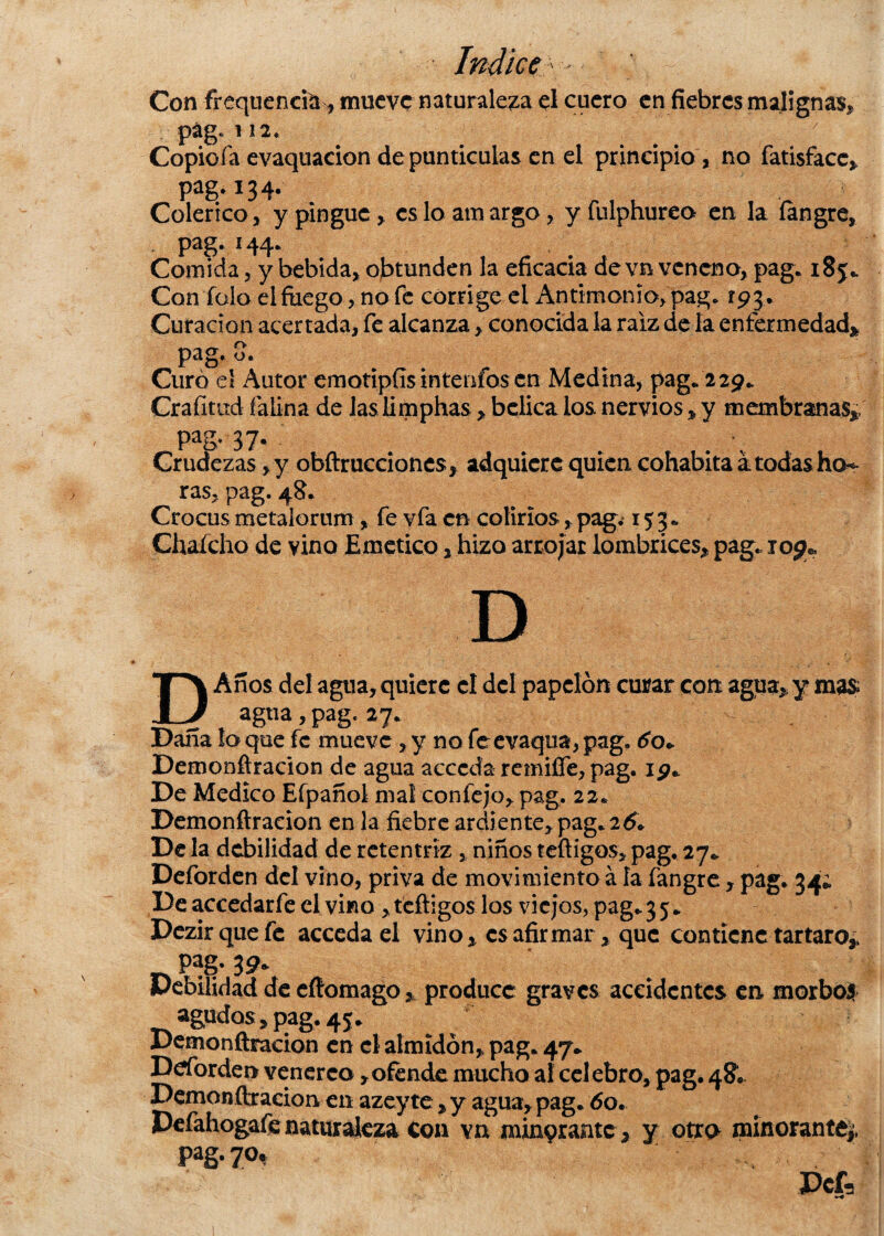 Con frequencia, mueve naturaleza el cuero en fiebres malignas* pág. 112. Copioía evaquacion de punticulas en el principio, no fatisfacc* pag* 13 4- Colérico, y pingue , es lo amargo, y fulphureo en la íangre, * pag* Comida, y bebida, obtunden la eficacia de vn veneno, pag. 185. Con Tolo el fuego, no fe corrige el Antimonio, pag. 193 . Curación acertada, fe alcanza, conocida la raíz de la enfermedad* pag- 3. . Curó el Autor emotipfís inteníos en Medina, pag.229. Crafitud íalina de las limphas, bélica los nervios * y membranas* pag, 37. Crudezas ,y obftrucciones* adquiere quien cohabita a todas hon¬ ras, pag. 48. Crocusmetalorum, fe vfa en colirios,pag. 153* Chafcho de vino Emético, hizo arrojar lombrices* pag. 109* D DAnos del agua, quiere el del papelón curar con agua* y mas agua, pag. 27. Dana lo que fe mueve , y no feevaqua, pag. 60+ Demonfiracion de agua acceda remiffe, pag. 19* De Medico Efpañol mal confejo, pag. 22. Demonfiracion en la fiebre ardiente, pag. 26. De la debilidad de retentriz , niños teftigos, pag. 27. Deforden del vino, priva de movimiento á la fangre , pag. 34; De accedarfe el vino, tefiigos los viejos, pag. 35. Dezirquefe acceda el vino* es afirmar * que contiene tártaro* pag-39* Debilidad de eftomago * produce graves accidentes en morbos agudos* pag. 45. Demonfiracion en el almidón, pag. 47. Ddorden venéreo * ofende mucho al cel ebro, pag. 48. Demonfiracion en azey te * y agua, pag. 60. Defahogafe naturaleza Coa va minprantc * y otro minorante* Pag* 7°t