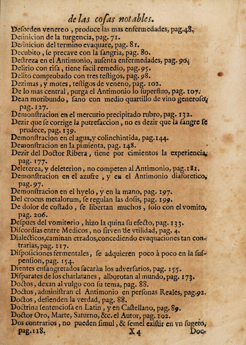 Defordcn venéreo , produce las mas enfermedades, pag.4$¿ Definición de la turgencia, pag. 71. Definición del termino evaquare, pag. 8r. Decúbito, fe precave con la fangria, pag. 80. Deftreza en el Antimonio, aufenta enfermedades, pag. Delirio con rifa, tiene fácil remedio, pag. 95V Delito comprobado con tres teftigos, pag. 98. Dezimas, y motes, teftigos de veneno, pag. 102. De lo mas central, purga el Antimonio lo íuperfluo, pag. 167; Dean moribundo, fano con medio quartillo de vino generofo*; ~ pag.127. Demonftracion en el mercurio precipitado rubro, pag. 152* Dezir que fe corrige la putrefacción, no es dezir que la fangre ft prudece, pag. 139. Demonftracion en elagua,y colinchintida, pag.144. Demonftracion en la pimienta, pag. 148. Dezir del Dodor Ribera, tiene por cimientos la experiencia*' pag. 177. Deleterea, y deleterion, no competen al Antimonio, pag. 181. Demonftracion en el azufre . y ca el Antimonio diaforético* pag. 97- , Demonftracion en el hyeló, y en la mano, pag. 197. Del crocus metalorum, fe regulan las dofis, pag. 199. De dolor de coftado, fe libertan muchos, íoío con el vomito, pag. 206. Defpues del vomitado , hizo la quina fu efedo, pag. 133. Diícordias entre Médicos, no íirven *dc vtilidad, pag, 4. Dialedicos,caminan errados,concediendo evaquaciones tan con-* trarias,pag. 117. Difpoficiones ferméntales, fe adquieren poco á poco en la fuf- pcnfion,pag. 154. Dientes enfangretados facarán los adverfarios, pag. 155. Difparates de los charlatanes, alborotan al mundo, pag. 173. Dodos, dexan al vulgo con fu tema, pag. 88. Dodos, adminiftran el Antimonio en perfonas Reales, pag.92. Dodos, defienden la verdad, pag. 88. Dodrina íentenciofa en Latin , y en Caftellano, pag. 89. Dodor Oro, Marte, Saturno, &c. el Autor, pag. 102. Dos contrarios, no pueden fimul, & femel exiftir en vn fugetó, pag. 118. X4 Dock