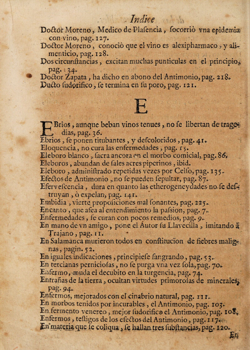 Dodor Moreno , Medico de Piafen cía, focorrió vna epidemia con vino, pag. 127, Dodor Moreno , conoció que el vino es alexipharmaco ?y ali¬ menticio, pag. 128. Pos ciránnftancias , excitan muchas punticutes en el principio^ pag. 4 34* Dodor Zapata , ha dicho en abono del Antimonio, pag. 218* Pudo fudprifico, fe termina en fu poro,, pag. 121. EBríosaunque beban vinos tenues * no fe libertan dias, pag, 36. Ebrios ^ fe ponen titubantes, y defcoloridos, pag. 41* Eloquencia, no cura las enfermedades , pag. 15. Eléboro blanco ^ facra ancora en el morbo comickl, pag. 8dy Eléboros , abundan de fales acres piperinos, ibid. Eléboro y, adminlítrado repetidas vezes por Ceifo, pag. 135. Efedosde Antimonio ,no fe pueden fepultar, pag. 87.. Eíerveícencia, dura en quanto las etherogeney cades n a fe des¬ truyan , o expelan, pag.. 141. Embidia , vierte, proporciones mal fonantes, pag. 225.. Encanto , que afea al entendimiento la pafsion, pag. 7.. Enfermedades, fe curan con pocos remedios, pag, 9., En mano de vn amigo , pone el Autor fu Llavecilla imitando 3 Trajano, pag. 11. En Salamanca murieron todos en conftiíucion de fiebres malig¬ nas, pagin. 52. En iguales.indicadones , prindpiefe fangrando, pag. 53., En tercianas perniciofas, no fe purga vna vez fola, pag. 70*. Enfermo, muda el decúbito en la turgencia, pag. 74. Entrañas de la tierra, ocultan virtudes primoroías de minerales^ Pag» 94* Enfermos, mejorados con el cinabrio natural, pag. 11r. En morbos tenidos por incurables, el Antimonio, pag. 103. EnEermento venéreo, mejor fudorifico el Antimonio, pag. io?¿ Enfermos, teíligos de los efedos del Antimonio, pag. 11.7*0 En’mateiia que fe coliqua * fe hallaatres fubftai^i^, pag. 120-