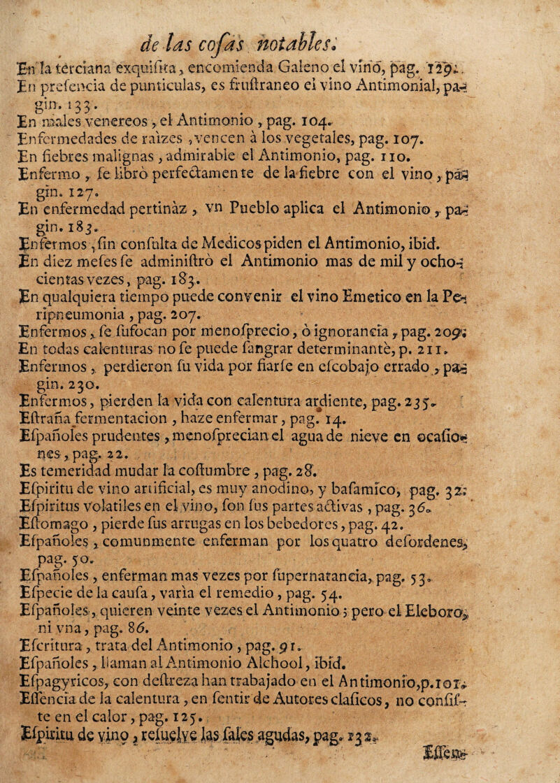 En la terciana exquiíita, encomienda Galeno el vino, pag. 129; , En preíencia de punticelas, es fruftraneo el vino Antimonial, pag gim 133. En males venéreos, el Antimonio , pag. 104. Enfermedades de raizes , vencen á los vegetales, pag. 107. En fiebres malignas, admirable el Antimonio, pag. no. Enfermo , fellbr ¿perfectamente de la fiebre con el vino, pag gin. 127. En enfermedad pertinaz , vn Pueblo aplica el Antimonio , par gin. 183,. Enfermos Tfin confuirá de Médicos piden el Antimonio, ibid. En diez mefes fe adminiftró el Antimonio mas de mil y ochog cien tas- vezes, pag. 18 3 . En cualquiera tiempo puede convenir el vino Emético en la Peí ripneumonia, pag. 207. Enfermos „ fe fufocan por menofprecio, ó ignorancia y pag. 209?; En todas calenturas no fe puede fangrar determinante, p. 211» Enfermos perdieron fu vida por fiarfe en efeobajo errado, pag gin, 230. Enfermos, pierden ía vida con calentura ardiente, pag. 235,, Eftrana fermentación , haze enfermar, pag. 14. Efpañoles prudentes ,;menofpredan el agua de nieve en ©calía** nes, pag. 22, Es temeridad mudar la coffumbre, pag. 28. Efpiritu de vino artificial, es muy anodino, y bafamíco, pag. 32; Eípiritus volátiles en el vino, fon fus partes activas, pag. 36* Eítomago , pierde fus arrugas en los bebedores, pag. 42. Efpañoles * comunmente enferman por losquatro deíordenes^ pag. 50. Efpañoles , enferman mas vezes por fupernaíanda, pag. 53» Efpecie de la caufa, varia el remedio, pag. 54. Efpañoles, quieren veinte vezes el Antimonio 5 pero el Eléboro^ ni y na, pag. 86. Efcritura, trata del Antimonio , pag. 9 r. Efpañoles, llaman al Antimonio Alchool, ibíd. Efpagyricos, con deítreza han trabajado en el Antimonio,p.101^ EíTencia de la calentura, en fentir de Autores elaficos, no coníif-t te en el calor, pag. 125.