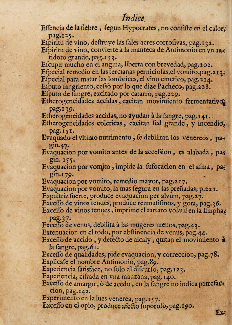 EíTcncia de la fiebre , fegtm Hypocrates, no eonfifte en el calor,* pag.125. Efpiritu de vino, deftruye las Tales acres corrofivas, pag.i 3 2. Eípiritu de vino, convierte á la manteca de Antimonio en vn atM tidoto grande, pag, 153. Efcupir mucho en el angina, liberta con brevedad, pag.202. Efpecial remedio en las tercianas pernicioías,el vomito,pag.2i3,; Eípecial para matar las lombrices, el vino emético, pag.214. Elputo fangriento, cefsó por lo que dize Pacheco, pag.22 8. Efputo de íangre, excitado por catarro, pag,22p. Etherogeneidades accidas, excitan movimiento fermentativo^ pag. 13 9- Etherogeneidades acádas,no ayudan á la fangre, pag.141. Etherogeneidades coléricas, excitan fed grande, y incendia^ pag. í 51. Evaquado el vltinao nutrimento, fe debilitan los venéreos, pa-¡ gin.47. Evaquacion por vomito antes de la acccfsion, es alabada, pa$ gin. í55.‘ Evaquacion por vomito, impide la fufocacion en el afma, pa* gin.179. Evaquacion por vomito, remedio mayor, pag.217. Evaquacion por vomito, la mas fegura en las preñadas, p.22 r. Expultriz fuerte, produce evaquacion per alvum, pag.27. Excedo de vinos tenues, produce reumatifmos, y gota, pag.36. Exccfíb de vinos tenues, imprime el tártaro volátil en la limphajj pag. 3 7. Excedo de venus, debilita á las mugeres menos, pag.43. Extenuación en el todo, por abftinencia de venus, pag.44. ExceíTo de accido , y defecto de alcaly, quitan el movimiento ai la fangre, pag.61. Excedo de quididades, pide evaquacion, y corrección, pag.78. Explicafe el nombre Antimonio, pag.89. Experiencia fatisfacc, no folo al difeurío, pag. 123. Experiencia, cifrada en vna manzana, pag. 140. Excedo de amargo, ó de acedo, en la fangre no indica patrefaC4 don, pag. 142. Experimento en la loes venerea, pag. 157. ExceíTo en el opio, produce afeito foporoío? pag. 190. Ew