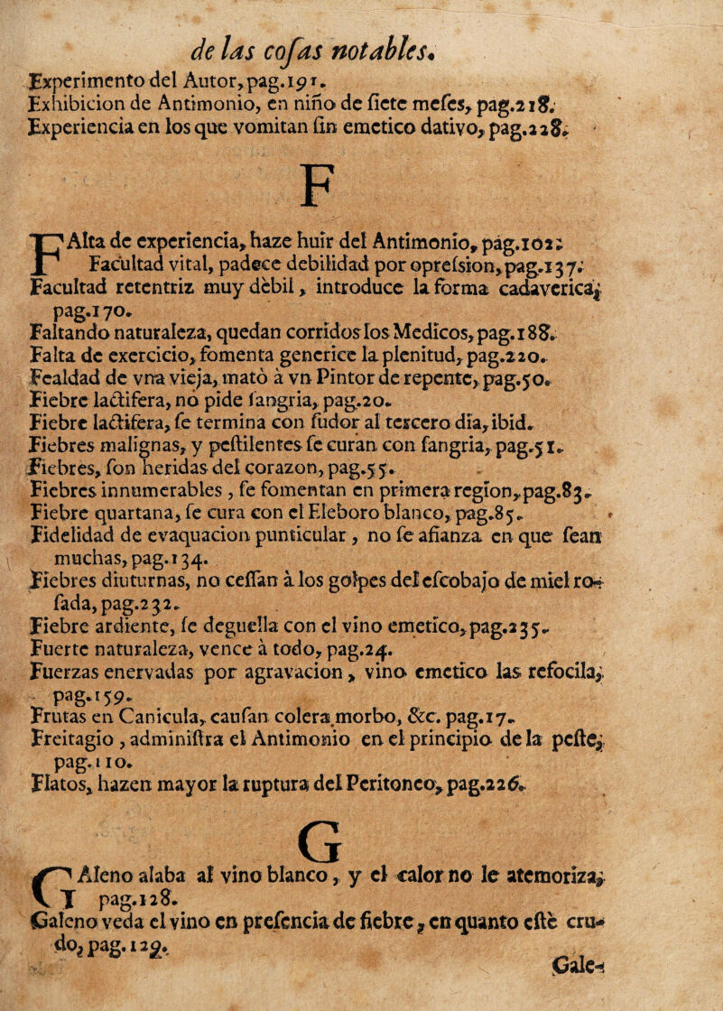 Experimento del Autor, pag. 19 r„ Exhibición de Antimonio, en niño de fíete mefes, pag.2 18; Experiencia en los que vomitan fin emético dativo,, pag.228* FAlta de experiencia» haze huir del Antimonio» pág.102; Facultad vital, padece debilidad por oprefsion, pag.i 3 7. Facultad rctentriz muy débil, introduce la forma cadavcricá|. pag.i7°- Faltando naturaleza, quedan corridos los Médicos, pag. 188;. Falta de exercicio* fomenta gencrice la plenitud, pag.220. Fealdad de vna vieja, mató á vn Pintor de repente, pag.50e Fiebre la&ifera, nó pide fangria» pag.20* Fiebre la£Hfera,fe termina con fudor al tercero día» ibid. Fiebres malignas, y peñilentes fe curan con fangria» pag.5 r*. Fiebres, fon heridas deí corazón, pag.55. Fiebres innumerables , fe fomentan en primera región,pag.83* Fiebre quartana,fe cura con el Eléboro blanco, pag.85. Fidelidad de evaquacion punticular, no fe afianza en que fean muchas, pag. 134. Fiebres diuturnas, no ceñan a los golpes delcfcobajo de miel ro^ fada,pag.2 32. Fiebre ardiente, íe degüella con el vino emético,pag.235- Fuerte naturaleza, vence á todo, pag.24. , Fuerzas enervadas por agravación > vino emético las refocila*, pag. 159. Frutas en Canícula» caufan colera morbo, &c. pag.17^ Freitagio , adminifira el Antimonio en el principio de la pcfte* pag. no. Flatos, hazen mayor la ruptura del Peritoneo* pag.22^ G C'' Aleño alaba al vino blanco,, y el calor no le atemoriza? T pag. 12 8. Caleño veda el vino en pr efencia de fiebref en quanto cite cru- doíPag.i2g, Gale-í