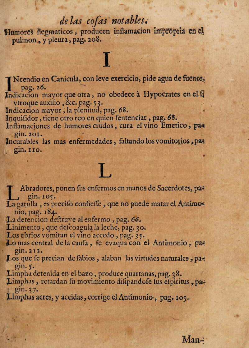 fíurnótes fíégmatkcs , producen inflamación ímpfópiia 'éñ Ú pulmón* y pleura, pag. 208. 1 INcendío en Canícula, con leve exereício, pide agua de fiienté¿ pag. 26. Indicación mayor que otra > no obedece a Hypocrates en el 5 vtroque auxilio , &c. pag. 5 3. Indicación mayor, la plenitud, pag. Inquisidor, tiene otro reo en quien fentendar , pag. £8. Inflamaciones de humores crudos, cura el vino Emético* paq gin. 201. ^ Incurables las mas enfermedades, faltando los vomitorios *pM gin. no. L LAbradores, ponen fus enfermos en manos de Sacerdotes, pafc gin. 105. La garulla , es predio eonfieffe * que no puede matar el Antimcn ñio, pag. 184. JLa detención deftruye al enfermo , pag. Linimento, que deícoagula la leche, pag. 30. Los ebrios vomitan el vino accedo , pag. 35.. Lo mas central de la caufa, le evaqua con el Antimonio , pa^ gin. 21 i. Los que fe precian de labios > alaban las virtudes naturales * páfe gin. 5. Limpha detenida en el bazo, produce quartanas, pag. 38. Lmiphas, retardan fu movimiento diíipandofe íus efpiritus *pa£ r gin. 3,7. Limphas acres, y accidas, corrige el Antimonio, pag. lop