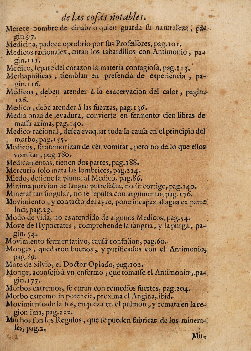 Merece nombre de cinabrio quien guarda fu naturaleza, gin.97. Medicina, padece oprobrio por fus ProfeíTorcs, pag.iox. Médicos racionalescuran los tabardillos con Antimonio, pa-? gindii. Medico,lepare del corazón la materia contagiofa, pag.i 13/ Methaphiíicas tiemblan en prefencia de experiencia , pa« gin.rió. Médicos , deben atender a la exacervacion del calor, pagina 126. Medico, debe atender á las fuerzas, pag. 136. Media onza de levadura, convierte en fermento cien libras de mafia- azima, pag.140. Medico racional rdeíea evaquar toda la caufa en el principio del morbo, pag<,i 55. Médicos , ib atemor izan de ver: vomitar, pero no de lo que ellos vomitan, pag.x8b.- Medicamentos, tienen dos partesrpag,i8S. Mercurio íolo mata las lombrices, pag.214. Miedo, detiene la pluma ai Medico, pag.86. Mínima porción de fangte purretada, no fe corrige, pag. t 40» , Mineral tan Ungular, no fe fepuíta con argumento, pag. 176. Movimiento, y contado delayre, pone incapaz ai agua ex parte; loci, pag. 2 3. Modo de vida, no es atendido de algunos Médicos, pag.54. Move deHypocrates, comprehende la fangria ,y la purga , pa- . gm- 54* Movimiento fermentativo, cauf¿ confufíon, pag.60, M onges , quedaron buenos,, y purificados con ei Antimonio^ pagb’p; Mote.de Silvio, el Dodor Opiado, pag.102. Monge, aconfejó á va enfermo, que tomaífe el Antimonio ,.pa*»’ gin.177. Morbos extremos, fe curan con remedios fuertes, pag.204# , Morbo extremo in potencia, próxima el Angina, ibid. Movimiento de la tos, empieza en el pulmón, y remata en la re«¿ gion ima, pag.222. Muchos fon los Reguíos, que fe pueden fabricar de los minera^ lcs,pag.a,