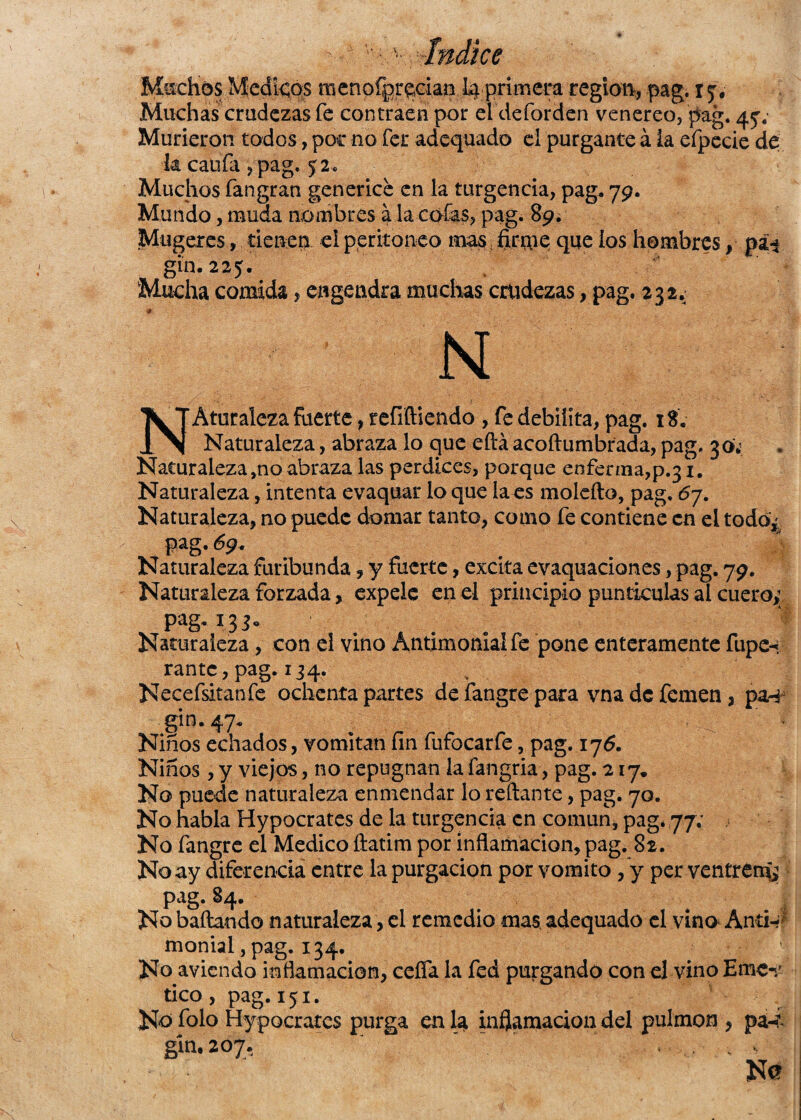 Muchas crudezas fe contraen por el defarden venereo, pag. 457 Murieron todos, poc no fer adequado el purgante á ia efpecie de k caufa ,pag. 52. Muchos fangran generice en la turgencia, pag- 79. Mundo, muda nombres a la caías, pag. 89. Mugeres, tienen el peritoneo mas firme que los hombres, gin. 225. Mucha comida, engendra muchas crudezas, pag. 232. / i&t ' '' ~ r - , ' -i N NAturaleza fuerte, refiftiendo , fe debilita, pag. 18. Naturaleza, abraza lo que eftá acoftumbrada, pag. 30. Naturaleza ,no abraza las perdices, porque enferma,p.31. Naturaleza, intenta evaquar lo que la es moleíto, pag. 67. Naturaleza, no puede domar tanto, como fe contiene en el todo; pag.69. Naturaleza furibunda, y fuerte, excita evaquaciones, pag, 79. Naturaleza forzada, expele en el principio puntáoslas al cuero; P^g-1.35- ... Naturaleza, con el vino Antimonial fe pone enteramente fiipcn rantc, pag. 134. Necefsitanfe ochenta partes defangrepara vnadefemen, pan gin. 47- , ^ ' f Niños echados, vomitan fin fufocarfe, pag. 176. Niños , y viejos, no repugnan la fangria, pag. 217. No puede naturaleza enmendar lo redante, pag. 70. No habla Hypocrates de la turgencia en común, pag. 77; No fangre el Medico ílatim por inflamación, pag. 82. No ay diferencia entre la purgación por vomito,y per ventrem; pag. 84. No bailando naturaleza, el remedio mas adequado el vino AntW* monialjpag. 134. No aviendo inflamación, ceña la fed purgando con ij vino Emc«r tico, pag. 151. Na folo Hypocrates purga en la inflamación del pulmón , p¿4 gin. 207.