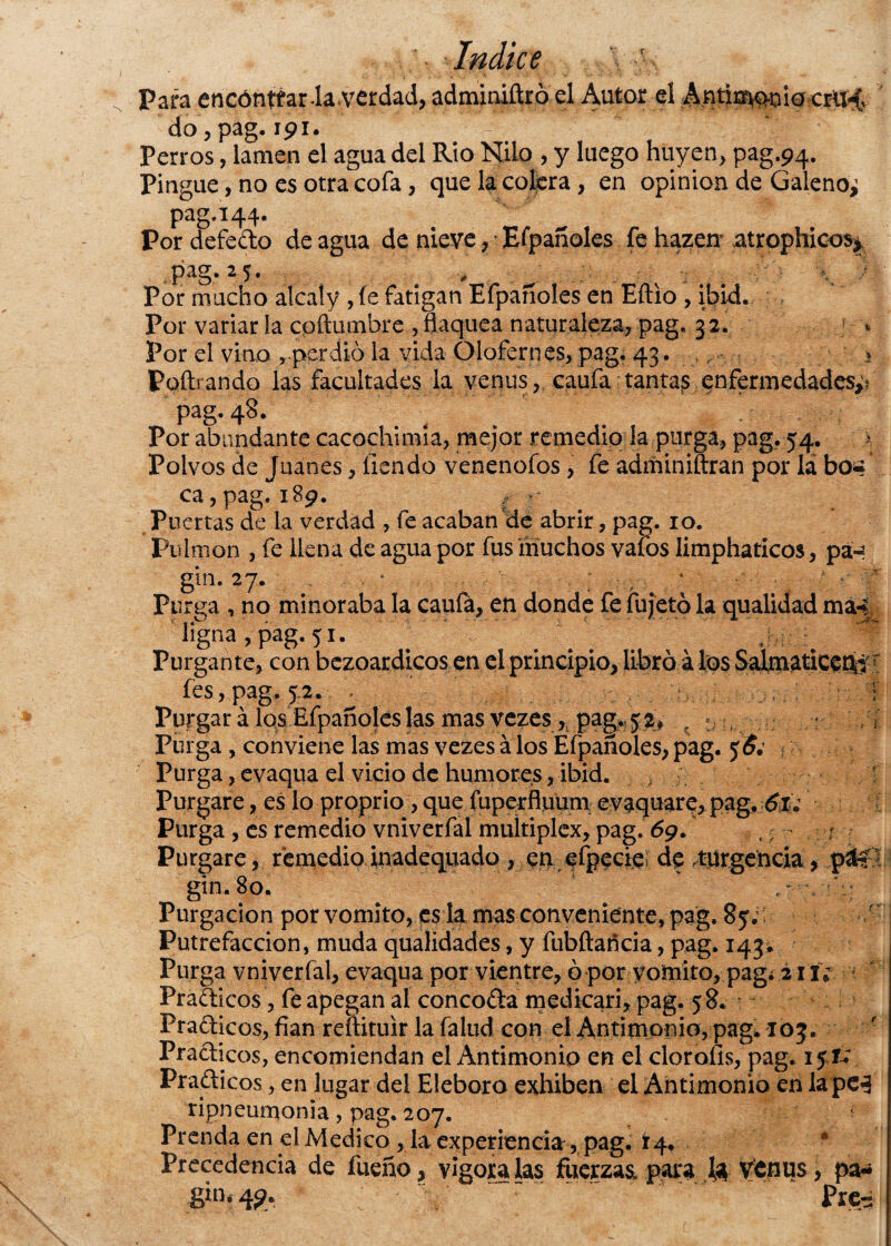 Para encóntfar-laVerdad, adminiftró el Autor el Antimgoioem^v do, pag. 191. Perros, lamen el agua del Rio Nilo , y luego huyen, pag.94. Pingue, no es otra cofa, que la colera, en opinión de Galeno^ pag.i 44. Pordefedo de agua de nieve Efpañoles fe hazen atrophicos* Pag*25* , , ^ : v \ ; Por mucho alcaly , fe fatigan Efpañoles en Eftio , ibid. Por variar la cpííumbre ,flaquea naturaleza, pag. 32. Por el vino per dio la vida Olofernes, pag, 43. > Poftrando las facultades la venus, caufa tantas enfermedades^ pag. 48. Por abundante cacochimia, mejor remedio la purga, pag. 54. Polvos de Juanes, lien do venenofos, fe adminiftran por la bo* ca,pag.189. g r Puertas de la verdad , fe acaban de abrir, pag. 10. Pulmón , fe llena de agua por fus muchos vafos limphaticos, pá-* gin. 27. 1 . , 4 *' ' Purga , no minoraba la caufá, en donde fe fujetó la qualidad ma4 ligna, pag. 51. Purgante, con bezoardicos en el principio, libró á los SalmaticetV: fes, pag. 52. .: f Purgar á los Efpañoleslas mas vezes , pag. 52, , «. ./i Purga , conviene las mas vezes á los Efpañoles, pag. Purga, evaqua el vicio de humores, ibid. , •. ! Purgare, es lo proprio, que fuperfluüm evaquare, pag. 6¿: Purga , es remedio vniverfal muítiplex, pag. 69. . ? - r Purgare, remedioinadequado , en efpecieí de .turgencia, páCí gin.80. !*q Purgación por vomito, ps la mas conveniente, pag. 85. r Putrefacción, muda qualidades, y fubftancia, pag. 143* Purga vniverfal, evaqua por vientre, ó por vomito, pag¿ 211; Pradicos, fe apegan al concoda medicari, pag. 58. Pradicos, fian reftituir la falud con el Antimonio, pag. 103. Pradicos, encomiendan el Antimonio en el clorólas, pag. 1 $v Pradicos, en lugar del Eléboro exhiben el Antimonio en la pc3 ripneumonia, pag. 207. Prenda en el Medico , la experiencia, pag. 14. A Precedencia de fueño, vigóralas fuerzas, para la Vtnus, pa-¿ 8in* 4$b prc^