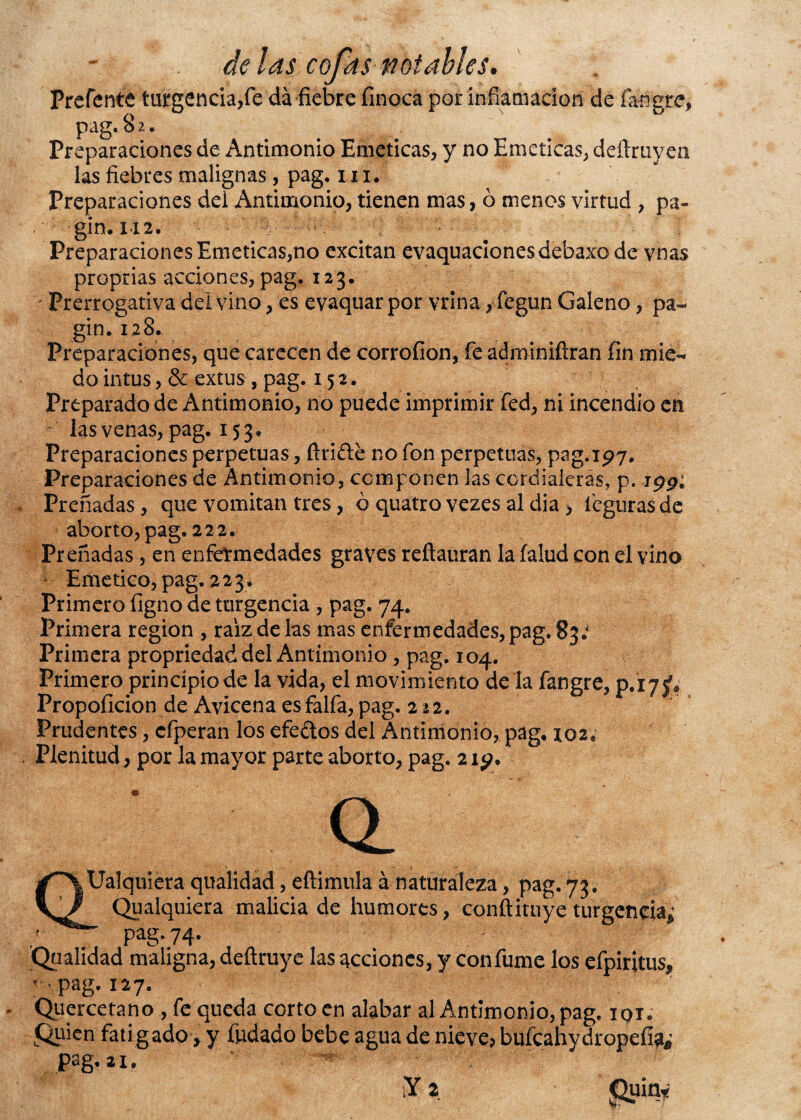 Prerente turgencia,fe da fiebre finoca por inflamación de fangre, pag. 8 2. Preparaciones de Antimonio Eméticas, y no Eméticas, deílruyen las fiebres malignas, pag. m. Preparaciones del Antimonio, tienen mas, ó menos virtud , pa- gin. i i2. Preparaciones Eméticas,no excitan evaquaclonesdebaxo de vnas proprias acciones, pag. 123. Prerrogativa del vino, es evaquar por vrina, fegun Galeno, pa~ gin. 128. Preparaciones, que carecen de corrofion, fe adminiflran fin mié-* do intus, & extus , pag. 15 2. Preparado de Antimonio, no puede imprimir fed, ni incendio en las venas, pag. 153. Preparaciones perpetuas, firide no fon perpetuas, pag. 197, Preparaciones de Antimonio, componen las cordialeras, p. ipp; Preñadas, que vomitan tres, ó quatro vezes al dia , feguras de aborto, pag. 222. Preñadas, en enfermedades graves reftauran la (alud con el vino ¿ Emético, pag. 223. Primero figno de turgencia , pag. 74. Primera región , raíz de las mas enfermedades, pag. 83; Primera propriedad del Antimonio , pag. 104. Primero princípiode la vida, el movimiento de la fangre, p.i7jf♦ Propoficion de Avicena esfalfa, pag. 2 22. Prudentes, cfperan los efedos del Antimonio, pag, 102, Plenitud, por la mayor parte aborto, pag. 2 ig. QUalquiera qualidad, eftimula á naturaleza, pag. 73. Qualquiera malicia de humores, conftituye turgencia; - pag. 74. Qualidad maligna, defiruye las acciones, y con fume los efpiritus, -pag. 127. Qiiercetano , fe queda corto en alabar al Antimonio, pag. iqi. Quien fatigado> y fudado bebe agua de nieve? büícahydropefí^ pag. 21.