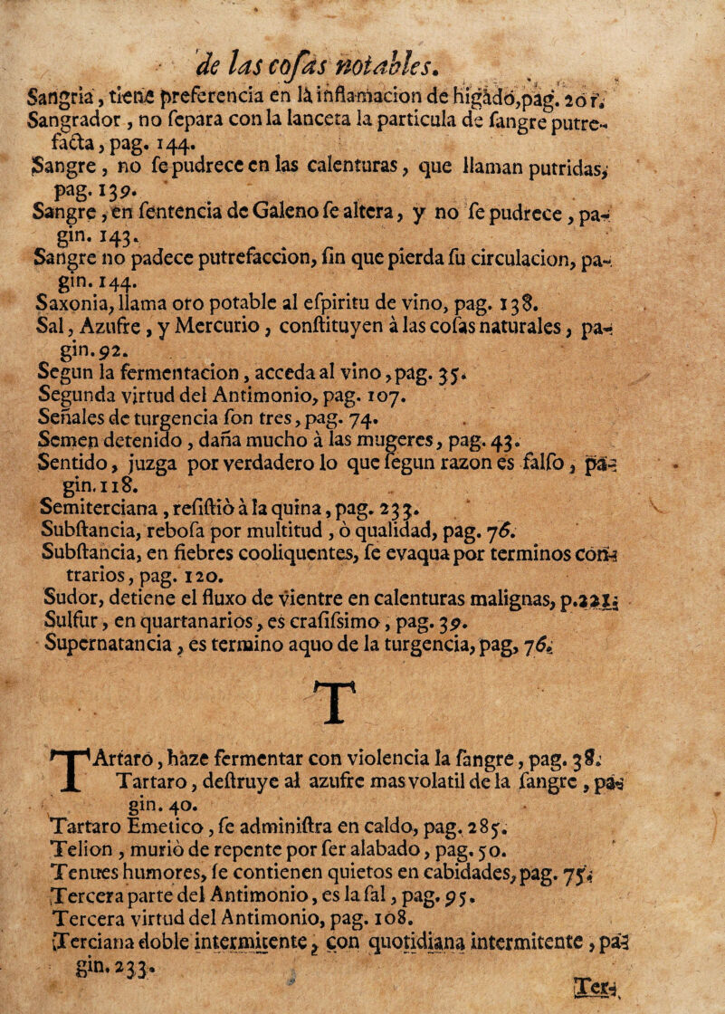 Sangre , no fepudrece en las calenturas , que llaman pútridas, pag.139. Sangre, en fentencia de Galeno fe altera, y no fe pudrece, pa* gin. 143. Sangre no padece putrefacción, fin que pierda fu circulación, pa- gin. 144. Saxonia, llama oro potable al efpiritu de vino, pag. 138. Sal, Azufre, y Mercurio, conftituyen á las cofas naturales, pa- gin.92. Según la fermentación, acceda al vino,pag. 35* Segunda virtud del Antimonio, pag. 107. Señales de turgencia fon tres, pag. 74. Semen detenido, daña mucho á las mugeres, pag. 43. Sentido, juzga por verdadero lo que fegun razón es falfo, p&5 gin. 118. Semiterciana, refiftió á la quina, pag. 233. Subftancia, rebofa por multitud , ó qualiaad, pag. 76. Subftancia, en fiebres cooliqucntes, fe evaquapor términos Cóm trarios, pag. 120. Sudor, detiene el fluxo de vientre en calenturas malignas, Sulfur, en quartanarios, es crafifsimo, pag. 39. Supcrnatancia, es termino aquo de la turgencia, pag, j.6¿ TArtaró, haze fermentar con violencia la fangre, pag. Tártaro, deftruye al azufre mas volátil de la fangre, péá gin. 40. Tártaro Emético, fe adminiftra en caldo, pag. 28 Telion , murió de repente por fer alabado, pag. 50. Tenues humores, fe contienen quietos en cabidades,pag. Tercera parte del Antimonio, es la fal, pag. 95. Tercera virtud del Antimonio, pag. 108. Terciana doble intermitente ¿ con quotidiana intermitente, pá3 gin* m fe,