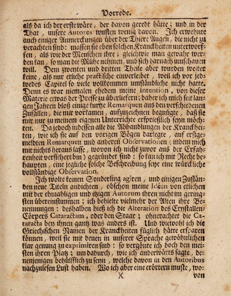 <• l^otrebe. ----...- ~--■■-■»-.rt ... .m****v .1^* m ba tch ber erffe wäre, bet bauen gerebt hätte; nnb in bet Xhat, unfere Autores teuften wenig bauen, £Jcf> erwehnte auch einiget %unercfungen übet bet Xhiere Gingen, bie nicht stt perachtenfinb: maffenfte eben [eichen Ärancf beiten unterworf; fen, alg wie bet CDlenfcf>en ihre; gleichwie man gewahr Wer? benfan, fo man bie SSEühe nehmen, unb ftch barnach umfehaue« Will. X)em jwepten unb britten Xheile aber würben weitet feine, al6 nur etliche prattifdje eirwerleibet, weil ich bot jeb* webcö Kapitel fo Ptcle pollfommen umffänbltche nicht hatte. 5)enn eg war niemalen ehebem meine Intention , non biefec CÖTaterie etwas bet pfeife ju überliefern; bähet ich mich feit laus gen fahren bloß einige furhe Remarquen auSbenperfchtebenen SufÜüen, bie mir porfamen, aufjuseichnen begnügte, bagffe mir nur ju meinem eigenen Unterrichte erfptieglich fepn modp ten. ©a jeboch inbeffen alle bie 5lbhanblungen ber ^rancf'heü ten, wie ich fie auf ben porigen S36gen Ibarle^te, auf erftge; melbten Remarquen unb anberen Qbiervationen (inbem mich mit nichts heraus laffe, mouon ich nicht jtwor auö ber <£rfah? renhettPerfichettbin) gegrünbet finb: fo f an ich mit fftedffbe? haupten, eine jegliche folche SSefchreibung fepe eine Würcrlic&e POllftÜnbige Obfervation. 3ch wolte feinen Sonberling agiren, unb einigen gtiffän? ben neue Xtteln «nbidjten , obfehon meine Ideen pon etlichen mit ber ehmahltgen unbilligen Auto rum ihren nicht im gering? ften übereinffimmen ; ich behielte Ptelmehr bei* eilten ihre 35e? nennungen: beShalben bieg ich bie Alteration beS (Srpffallen; Körpers Cataraftam, ober ben (Staat; ohnerachtet bie Ca- tarafta bei) ihnen ganh wag anberS iff. Unb wiewohl ich bie ©riechifchen tarnen ber $rancfbeiten füglich hätte erfparen fonnen, weil fie mit benen in unferer (Sprache gewöhnlichen flat genung §uexprimirenfinb : fo pergonte ich hoch ben mei; ffen ihren plag; um baburch, Wie ich anberwärtS fagte, be; nenjenigen bebülfflid) su fepn , welche bapon in ben Autoribus nachsutefenSnft hüben. |&o ich aber eine erörtern muffe, wo; )( pon