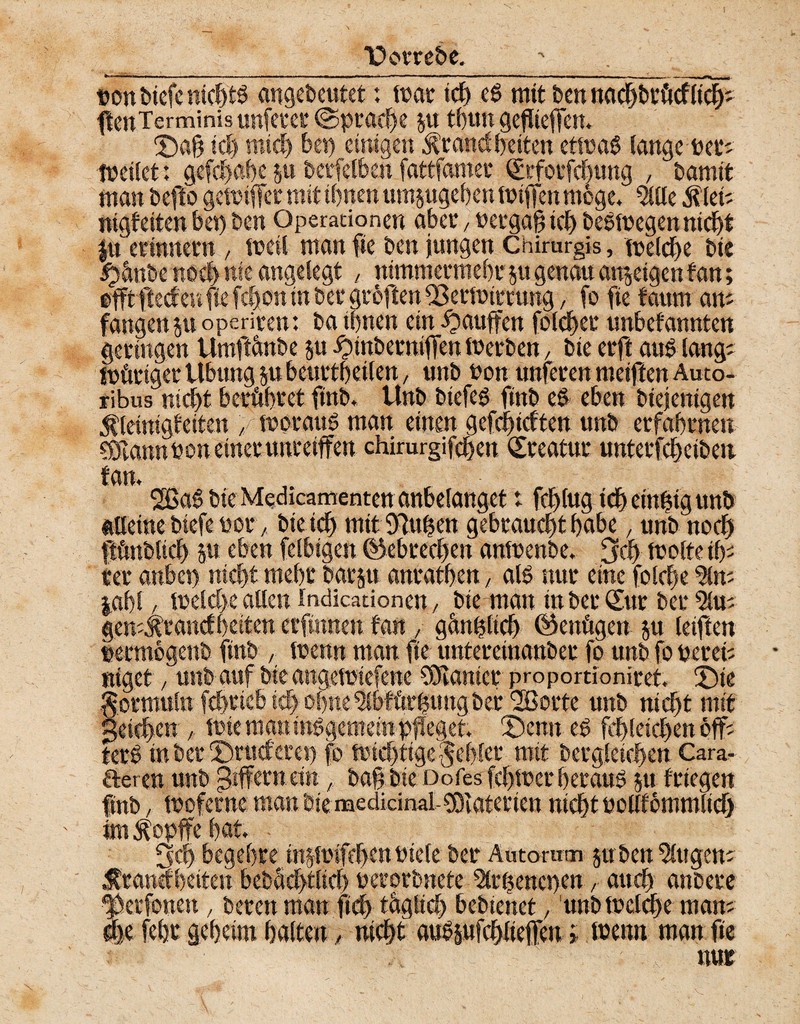 *üorrebe. t»on btefe nicZtS angebeutet: mar idj ef> mit Den nacZbröcfiicZ' fteuTerminis unfern* <$praef)e p t()un geflieflen. £)afl icl) und) bei) einigen Standzeiten etma$ lange Per; tpeitet: gefcZaZe p beließen fattfamei QürfotfcZung , bamit man befto gemiffer mit iZnen umpgeZen tpiffen möge, 5llle Siet; nigf eiten bei) ben Operationen aber , Pergafl icZ be&pegen nicZt ju erinnern , ipeil man fie ben jungen Chirurgis, mdcZe bie ipänbe noel) nie angelegt , ntmmermeZr p genau attpigen fan; efftfteef eu fie fd)on nt bet groften fßetlotrrung, fo fie faurn an; fangen p operiten: ba tZnen ein ^auffen folcZct unbefannten geringen Umftänbe ju ^inberniflen luerben, bie erft and lang; mftriger Übung p beurtzetlen, unb non unteren meiflen Auto- ribus nicf>t beröZret ftnb. Unb btefeg ftnb ed eben biejenigen Sleiragfetten , fporaug man einen gefcZicften unb erfaZrnen CDTannPon einerunreiffen chimrgifcZen Kreatur unterfcZciben fan, 2ßa6 bie Medicamenten anbelanget t fdjiug tcZ einzig unb alleine biefepor, bieidZ mit 97uZen gebraucZtZabe, unb nocZ ftänbltd) p eben felbigcn ©ebrecZen anipenbe. 3cZ fpolte iZ; rer anbei) mcf>t meZr barp anratZen, al6 nur eine folcfie 5ln; jaZl / lueld>e allen indicadonen, bte man tnberSttr ber 5lu; gemStancfZeiten erfinnen fan ,, gänfllicZ ©enögen p letfien petmogettb ftnb , menn man fie untereinanber fo unb fo peret; ntget, unb auf bte angeipiefene Planier proportionitet. £)te ormuln fcZricbicZoZne^bfftrZungber^orte unb nicZt mit ^eicZcn / mieraanindgemein pfleget. 2)enn ed fcflletcZenöff; terZ inber ©ruderet) fo mieZtige^eZler mit bergletcZen Cara- aeren unb Ziffern ein, bafl bte Dofes fcZtner Zeraud p frtegen ftnb, tPoferne man bie medkinal-Sölaterten nicZt PoHfommlief) im Sopffe Zat. SfcZ begeZre inp'ifcZenPtele bet* Autoruin pben klugen; Standzeiten bebZeZtlid) perorbnete 5lr|enepen r aucZ anbere ^ktfouen, beten man ftcZ täglicZ bebtenet, unbfpclcZe man; die feZt geZeim Zalten, nicZt auSpfcZlieflen i öjetm man fie mir