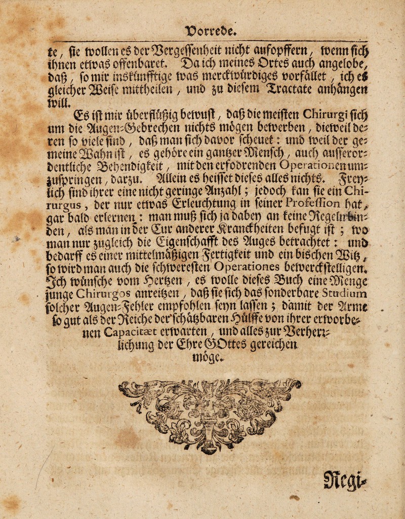 TPorreöe. I U, fie wollen eg t>er ^Bcrgeffenbeit nicht attfopffern, Wenn ficß ihnen etwag offenbaret Öa id> meineg Orteg auch angelobe, baß / fo mir ingfönfftlge wag mercfwürbigeg uorfället, ich e$ gleicher 2Beife mtttbeilen , unb §u btefem Xractate anhängctt will, „ Eg ift mir hberfKsßig bewufl, baß bie meiflen Chirurgi ftch um bie 9lugen;@ebrechen nicßtg mögen bewerben, bieWeil be; reu fo ptelefmb, baß man ßcß bauor fcheuet: unb Weil bet ge; meine SSBobnifl, eg gehöre ein ganzermtvfä., auch aufferor; bentliche ^Beßenbigteit, mttbenerfobrenben Operationen um; iufpringen, bar§u. Allein eg heiffet biefeg alleg ntcßtg. ^ret); {ich ftnb ihrer eine nicht geringe Stnjaßl; jeboch tan fie ein Chi- rurgus, ber nur etwag Erleuchtung in feiner Profeffion hat, gar halb erlernen: man muß fiel) ja habet) an feine Dfegelmbin; ben, afgmaninber Eur anberer $ranef ßciten befugt ift; wo man nur zugleich bie Eigenfehafft beg 5lugeg betrachtet: unt> bebarff eg einer mittelmäßigen ^ertigf'eit unb ein bigeßen 2Biß, fo wirb man auch bie fcßwereflen Operationes beWercfftelligen. 5dh wfmfcße oom iperßen , eg Wolle biefeg 35ucß eine SOlenge junge Chirmgos anreißen, baß ßefich bag fonberbare Studium fbleßer ^ugemjeßier empfohlen fepn taffen; bamit ber 5lrme nen Capaeitaet erwarten, nnb alleg §ur fSerßett: Meßung ber Ehre ©Otteg gereichen möge*