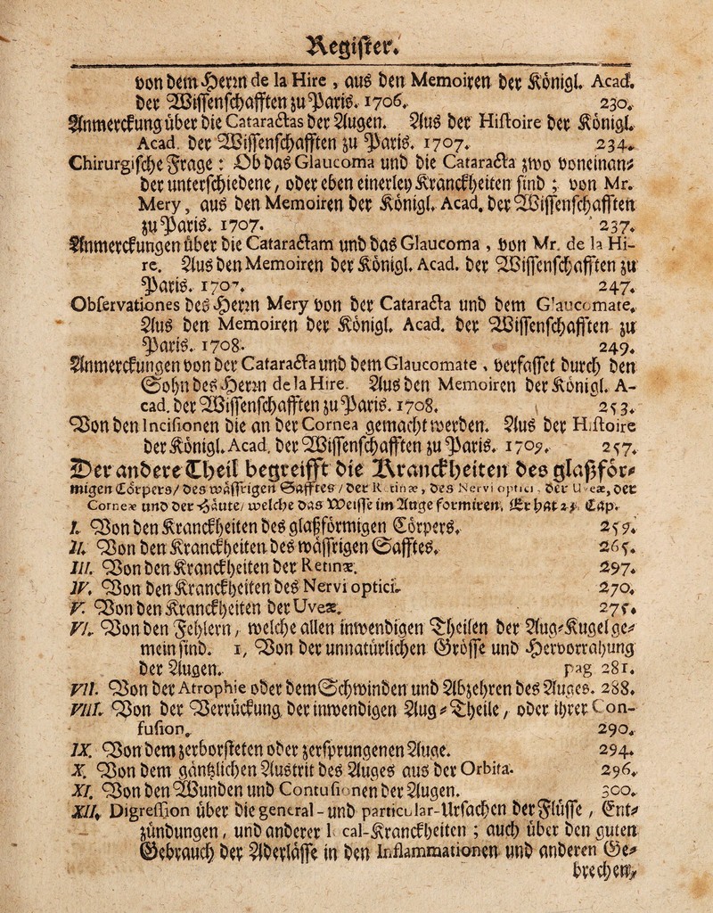 üon Dem <§>erm de la Hire, attg Den Memoiren Der Äönigl. Acad Der XBifienfcbafftenju^arig. 1706. 230.. föimeeeftingübtr Die Catara&as Der 2lugen. Slug Der Hiftoire Der Äönigl, Acad. Der SBiffenfcbafften ju *Paeig. 1707. 234» Chirurgifde^rage: üb Dag Giaucoma unD Die Catara&a jmo boneinanu Der unterbliebene, ober eben einerlei Ärancf beiten ftnö ; non Mr, Mery, aus Den Memoiren Der Äönigl. Acad. DerXBifTenfcbafiten ju^arig. 1707- 237. Ifnmercfungen über Die CataraiSaffi unD Dag Giaucoma , »on Mr. de h Hi¬ re. Slus Den Memoiren Der Äönigl. Acad. Der SCiffenfcbafften ju ^iaris. 170-, 247. Obfervationes Deg dg)evin Mery fon Der Catarafta unD Dem G'auc« mate, Slug Den Memoiren Der Äönigl, Acad. Der SBiffenfcbafi'ten jti ^orig, 1708- 249. SSnmercfungen t>on Der Catarafta unD Dem Glaucomate, uerfaffet Durch Den ©of)nDc«i^)mn deiaHire. SlugDen Memoiren Der&önigl.A- cad. Der XBijTenfdafften paarig. 1708. s 2^3. ^JonDen incifionen Die an Der Cornea gemacht merben. Slug Der H.ftoire Der Ibntgl. Acad. Der ^Biflfenfdafftenju^ariö. 170?. 2^7. jDeranöere Cl>eil begretfft Die X\vancfbetten Des glajifcnv mtgefrCovpctö/öesTa?aj|t*i0en 0atftes7 &ee 1< tin», tves Nervi optici , Sei- u eae,occ Corner uns Der ^autey votldn fcas XPeiffe tm littst fotmittn, & \)Q&z? C4p« I. Q5onDenÄtanäbeitenDeggtafförmigen Sbrperd 257. Ju ^on Den icrancfbeiten Degmä(frigen@affteg, 26y. ///. 33on Dcn Ävaticbbeiten Der Retina. 597* W, TSon Den Ärancfbeiten Deg Nervi optici, 270. v. eSon Den Ärancfbeiten DerUve*. 27c, VL 93on Den ^cblem, melde allen inmenbigen feilen Der Slug^ugelge^ meinftnD. 1, <j8on Der unnatürlichen ©reffe unD #cn>orrabung DerSlugen, pag 28 r. yil. QJon Der Atrophie ober Dem0d)minDen unD Slbjebren Des Steges. 2S8. rar, C3on Der QJerrücfung, Der inmenDigen Steg * ^beile , oDer ibrer Con- fufion. 290, ix. <3$on Dem jer&orfieten ober jerfprungenen Stege. 294. X. Sßon Dem gänzlichen Slustrit Des Slugeg aug Der Orbita. 296. xi. <2$on Den XBunben unD Contuli* vnen Der Stegen. t 300. xil, Digreffion über Die general - unD partioJar-Urfacbcn Der^ltijTe / (Jnfc> jünDungen, unD anDerer 1 cal-^rancfbeitcn ; aueb über Den guten ©ebtaweb Der SlDerlaffe in Den Inflammationen nnD anDeren @e>