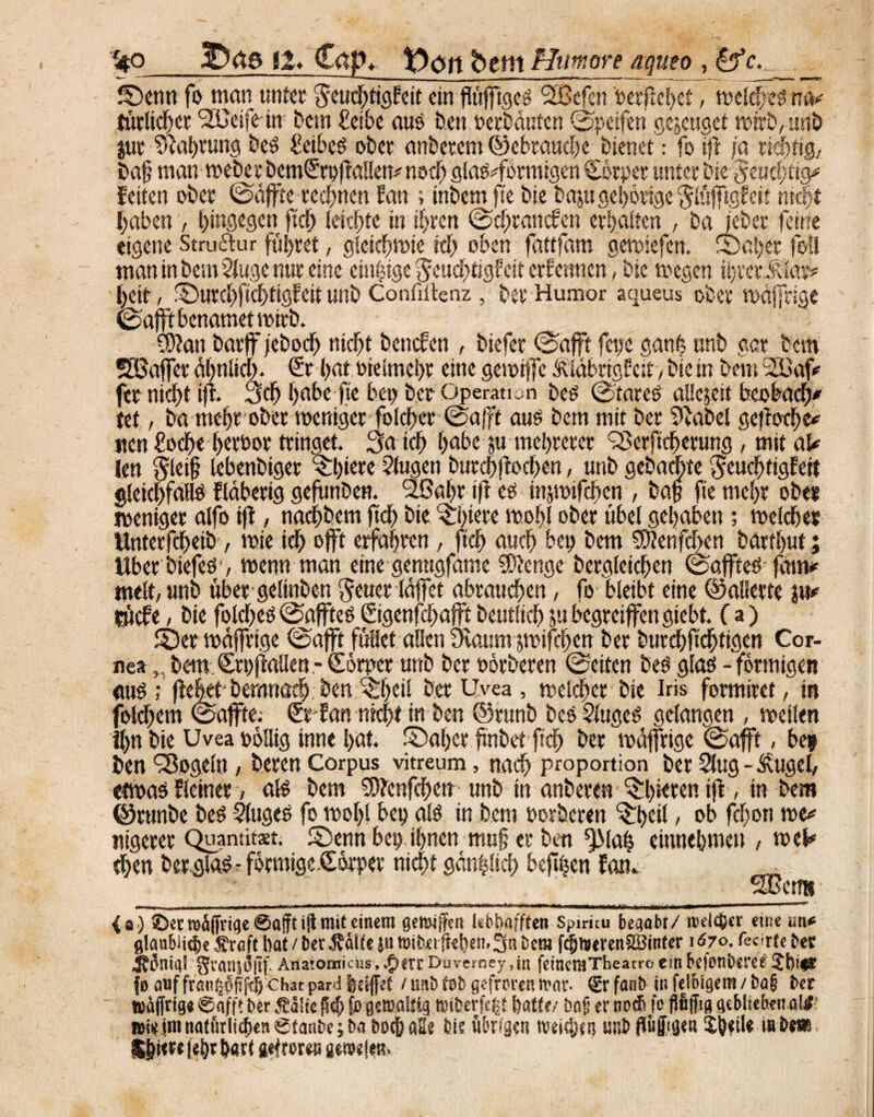 f4Q 3Däs 11* C<tp« y>oit betit Htimore aqueo , &c. _____ Senn fo man unter ^tuehtigEeit ein fiüfftgeö flßefen 'Perjlebet, weich es tim turlichcr '2Ueifein bem £eibe aus ben.»erbauten ©petfen genüget wirb,unb jur Nahrung beS £eibes ober anbetem (gebrauche bienet: fo tfl ja richtig, ba§ man weberbemSrpflallen* noch glas^formigen Körper unter bie-Jeuchtig* feiten ober ©äffte rechnen Ean ; inbem fte bie baju gehörige glüjftgfett nicht haben , hingegen ftch leichte in ihren ©chrancfen erhalten , ba jeber feine eigene Struktur führet, gleichwie ich oben fattfam gewiefen. Scher foü man in best» Sluge nur eine einzige $cuchtigE eit erfennen, bie wegen ihrer^lar* heit, SurchfichtigEeitunb Confiitenz, berHumor aqueus ober wäffrige ©afft benamet wirb. fDlan barff feboef) nicht benefen , biefer ©afft feijc ganfe unb gar bem fSSaffer ähnlich. Sr hat oielmchr eine gewtffc ÄläbrigEeit, bie in bem SEBajV fer nicht ijl Sch habe fte bei) ber Operation bes ©tares al!c$eit beobacht tet, ba mehr ober weniger folcher ©afft auö bem mit ber 9label geffoche* nen £oche herbor tringet. Sa ich habe ju mehrerer QSerftcherung, mit aU Jen §lei§ lebenbiger cSl>tcrc ?lugen burchflochen, nttb gebaute JeuchfigEert gleichfalls Eläberig gefunben. Sßahr tfl es mjwifchcn , baff fte mehr ober weniger alfo iff, nachbem ftch bie ^htere wohl ober übel gehabeti; welcher Unterfchetb, wie ich offt erfahren , ftch auch bet) bem 2D?enfdben barthut; Über biefes-, wenn man eine genugfame SDJenge bcrgleichen ©affteS faim melt, nnb über geltnben $euer läffet abrauchen, fo bleibt eine ©allerte jm rücfe, bie folchcs ©afftes ©genfehafft beutltch jn begreiffengiebt. f a) Ser wäffrige ©afft fußet allen Ülaum jwifchen ber burehftchtigen Cor¬ nea ,, bemSrpflallen- Cörper unb ber oörberen ©eiten bes glas - förmigen «wS ; flehet-bemriöch, ben ^Ijeil ber Uvea , welcher bie Iris formiret, in folchem ©affte.- SrEatt nicht ttr ben ©rttnb bes SlugcS gelangen , weilen Ihn bie Uvea oöllig inne l)öt. Saher finbet ftch ber wäffrige ©afft, be* ben Mogeln, beren Corpus vitreum, nach Proportion ber 2lug - £ugcl, etwas Eieiner, als bem ^enfehen unb in anberen ^hieren ijl, in bem ©rnnbe bes Sluges fo wohl bet> als in bem ooröeren Skü / ob fcf;on we* nigerer Quantitxt. Senn bei) ihnen muff er ben ^Mah eiunehmeu , wel# then berglas - formige.Corper nicht gän|!tch beffhen Eam ^ _ fTGctm - ia ) ©ent)d(fnqe @aft mit einem gemiffen lebiiafften Spiritu begabt/ roelc&er eine un* glanbii4e£rnftlmt/betÄdl<e|utt)ibetftel)en,3ubem fcfjiueren^öinfer 1^70, teerte ber ^onia? ’ffraniofif. Atfatomicus, $err Duverney ,in feinemTheacro ein betonterer {0 auf fra<i$jwf$: Chat pard Idffet / mb fnfc gefroren mar* 0 fanb in fejbigem / fca§ ber wdffrige 0afft ber Mlk jlcf; fc'gemallig miberfe^t featte/ öaf er nodi fo fiöjfig geblieben a!£ n>iz im natürlichen 0tanbe;ba boc&aEe bis ülniget? meinen unb ffuffuje« %WU m bm IIlm fc&t ^art gefroren wmlm