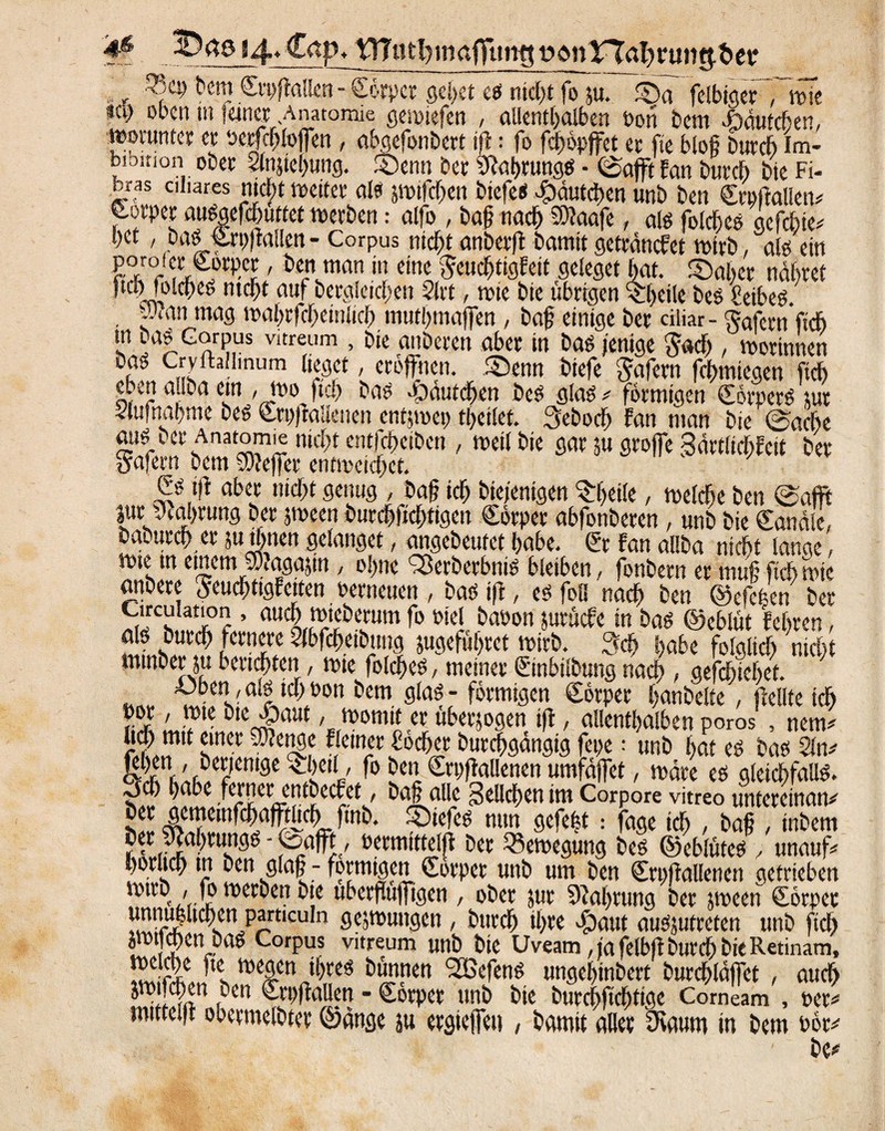 84* Cap. tTTutfymafitmg i?onTTal)rt»te^&et* 2?cp hem Crpftalkn - Corpct gehet es nicht fo ju. ©a felbiger Twfe na) oben m lauer Anatomie gemiefen , allenthalben Pon bem .öäutchen, worunter er Petfcbloffen, abgefonbert ift: fo fefwpffet er fte bloß burch Im- biDition ober Slnjiehung. ©enn ber Sftaßrungs • ©aßt fan burch bie Fi- bras ciliares nicht weiter als pifchen btefes Häutchen unb ben Crpftalkn* S.orper auSgefchuttet werben: alfo , baß nach ®?aafe, als fotcßeo gefchie* bet, bas Crpffallen - Corpus nicht anberff bamit getcäncfet wirb, als ein poroier <£orm, ben man in eine Seudhtigfett geleget bat. ©aber nähret jtch folcheS ntchf auf begleichen 2lrt, wie bie übrigen ^heile bes fetbeö. ;-'‘an mag walnffcheinüd) muthmaffen , baß einige ber ciliar - Safernftch Ln rlGnrP,us Vltreum >Dic ruberen aber in bas jenige Sach , worinnen bas Crvftaliinum lieget, eröffnen, ©enn biefe Safern fchmiegen [ich eben ailba ein / Wo ftch bas Häutchen beS glas * förmigen Körpers tue Aufnahme bes Crifftalienen entjmep tßcilet. Seboch fan man bie ©ache aus I er Anatomie nicht entfeheiben , weil bie gar su groffe Sdrtlicbfeit ber Safetu bem SKeffer entweichet. Cs iß aber nicht genug , baß ich bte/enigen ©rfieile, welche ben ©afft jur Nahrung ber peen burchfichtigen Cörper abfonberen, unb bie Canäle, baburch er Pthnen gelanget, angebeutet habe. Cr fan allba nicht lange, wie tn einem fPiagajin, ohne fßerberbnis bleiben, fonbern er muß fichwic aitbere Seuchttgfciten Perneuen , bas ift, es foö nach ben ©efefeen ber ^Tc ’ aucLro‘cbc5m f° m *mn iwöcPe in bas ©eblüt fehren, als burch fernere Slbfchetbung jugeführet wirb. Sch habe folglich nicht mmberju berichten, wie folcßes, meinerCinbtlbnngnach , gefchiehet. ite^ali,d?on öem förmigen Cörper hanbelte, (teilte ich por, wiebie^paut, womit er uberjogen iff, allenthalben poros , nem# lidh mit einer Sftenge Keiner Köcher burchgängig fepe; unb hat es bas 2liw S&ÄenIfl£ ^sCt e vC12 ^üffaUenen umfäffet, wäre es gleichfalls. ^5u) puoe ferset cntbccfct, Da§ alle -jellcfyen im Corpore vitreo untereman* her gemcmfchafftlich finb. ©iefes nun gefegt: fage ich , baß , inbem f bermittclff ber Bewegung bes ©eblüteS , unauff l)oruc9 m pen g(a§ - formtgen Körper unb um ben Stpffallenen getrieben wirb, fo werben bie uberffuffigen , ober jur Nahrung ber jween Cörper !Sllcllcn^rt,cu!n öcänntnscn , burch thre dgaut ausjutreten unb ftch ü? zcn^aö CorPus Vltreum unb bie Uveam, ja felbft burch bie Retinam, 3eJies w%ea ßn* nen Sßefens ungehinbert burchläffet , auch jwtfchen ben Crpffalien - Cörper unb bie burchfichtige Corneam , per* mitteiff obetmclbter ©änge ju ergieffeu , bamit aller 5Kaum in bem Pöt* be*